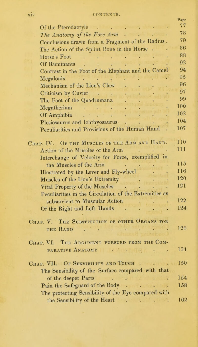 Pa?c Of the Ptei odactyle '7 The Anatomy of the Fore Arm . . • • 78 Conclusions drawn from a Fragment of the Radius . 79 The Action of the Splint Bone in the Horse . • 86 Horse's Foot 88 Of Ruminants 92 Contrast in the Foot of the Elephant and the Camel 94 Megalonix ^5 Mechanism of the Lion's Claw .... 96 Criticism by Cuvier 97 The Foot of the Quadrumana .... 99 Megatherium . . . . . • .100 Of Amphibia . . . . • • .102 Plesiosaurus and Ichthyosaurus . . • .104 Peculiarities and Provisions of the Human Hand . 107 Chap. IV. Of the Muscles of the Arm and Hand. 110 Action of the Muscles of the Arm . . . HI Interchange of Velocity for Force, exemplified in the Muscles of the Arm . . • .115 Illustrated by the Lever and Fly-wheel . • 116 Muscles of the Lion's Extremity . • .120 Vital Property of the Muscles .... 121 Peculiarities in the Circulation of the Extremities as subservient to Muscular Action . . .122 Of the Right and Left Hands .... 124 Chap. V, The Substitution of other Organs for THE Hand . . . . . • ■ 126 Chap. VI. The Argument pursued from the Com- parative Anatomy . . . . .134 Chap. VII. Of Sensibility and Touch . . . 150 The Sensibility of the Surface compared with that of the deeper Parts . . . . .154 Pain the Safeguard of the Body . . . . 158 The protecting Sensibility of the Eye compared with the Sensibility of the Heart . . . .162