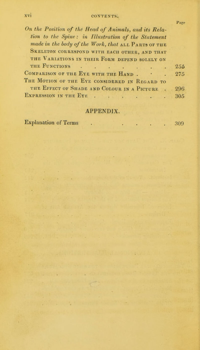 Page On the Posilion of the Head of Animals, and its Rela- tion to the Spine : in Illustration of the Statement made in the body of the Work, that all Pauts of the Skeleton correspond with each other, and that THE Variations in their Form depend solely on THE Functions 255 Comparison of the Eye with the Hand . • . 275 The Motion of the Eye considered in Regard to THE Effect of Shade and Colour in a Picture . 296 Expression in the Eye . . . , . . 305 APPENDIX. Explanation of Terms . .... 309