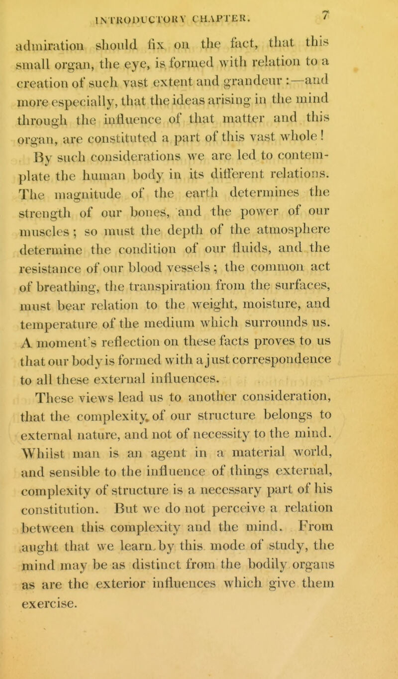 admiration should fix on the fact, that this small organ, the eye, is formed with relation to a creation of such vast extent and grandeur :—and more especially, that the ideas arising in the mind through the influence of that matter and this organ, are constituted a part of this vast whole! By such considerations we are led to contem- plate the human body in its different relations. The magnitude of the earth determines the strength of our bones, and the power of our muscles; so must the depth of the atmosphere determine the condition of our fluids, and the resistance of our blood vessels ; the connnon act of breathing, the transpiration from the surfaces, must bear relation to the weight, moisture, and temperature of the medium which surrounds us. A moment's reflection on these facts proves to us that our body is formed with a just correspondence to all these external influences. These views lead us to another consideration, that the complexity, of our structure belongs to external nature, and not of necessity to the mind. Whilst man is an agent in a material world, and sensible to the influence of things external, complexity of structure is a necessary part of his constitution. But we do not perceive a relation between this complexity and the mind. From ,aught that we learn, by this mode of study, the mind may be as distinct from the bodily organs as are the exterior influences which give them exercise.