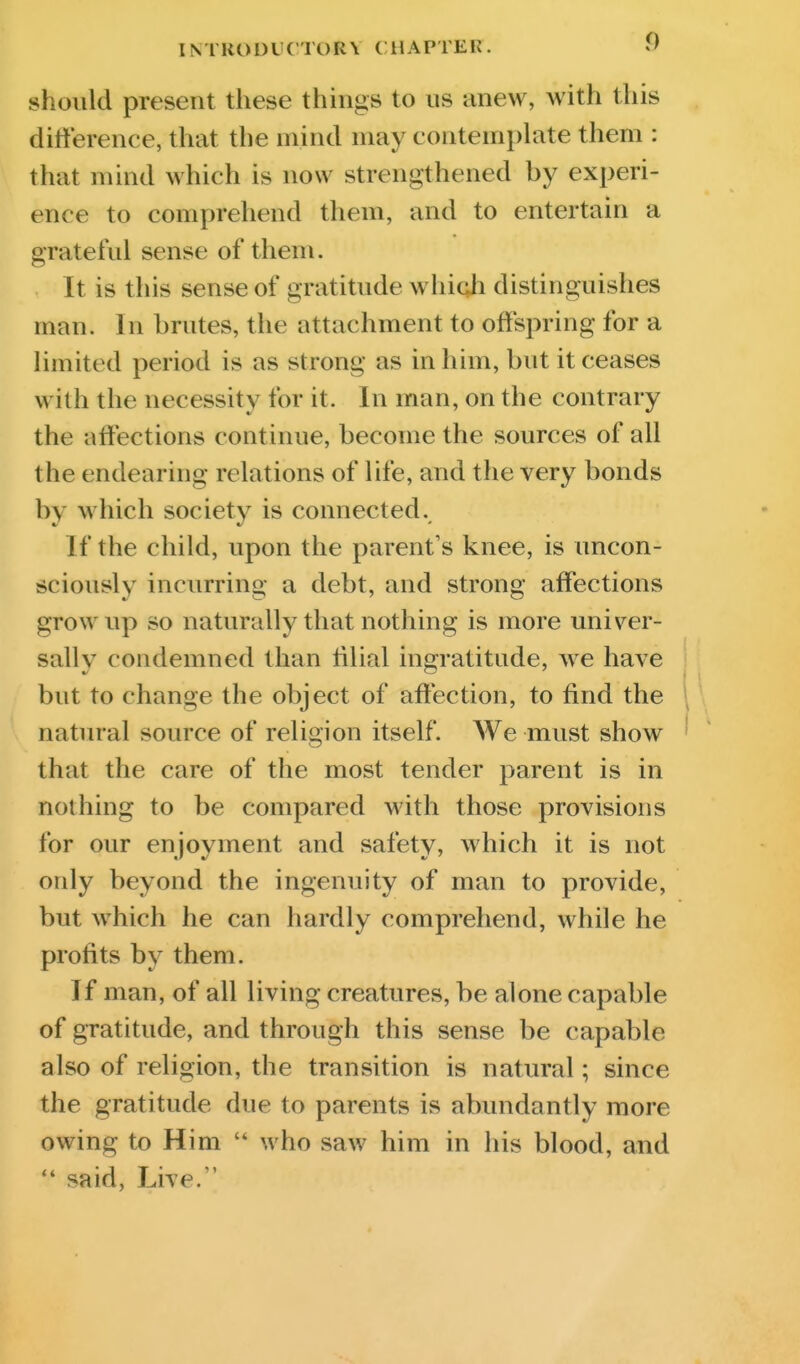 should present these things to us anew, with this dilierence, that the mind may contemphite them : that mind which is now strengthened by experi- ence to compreliend them, and to entertain a grateful sense of them. It is this sense of gratitude whiqh distinguishes man. In brutes, the attachment to offspring for a limited period is as strong as in him, but it ceases with the necessity for it. In man, on the contrary the affections continue, become the sources of all the endearing relations of life, and the very bonds by which society is connected. If the child, upon the parent's knee, is imcon- sciously incurring a debt, and strong affections grow up so naturally that nothing is more univer- sally condemned than lilial ingratitude, we have but to change the object of affection, to find the ; natural source of religion itself. We must show ' that the care of the most tender parent is in nothing to be compared with those provisions for our enjoyment and safety, which it is not only beyond the ingenuity of man to provide, but Avhich he can hardly comprehend, while he profits by them. If man, of all living creatures, be alone capable of gratitude, and through this sense be capable also of religion, the transition is natural; since the gratitude due to parents is abundantly more owing to Him  who saw him in his blood, and  said, Live.