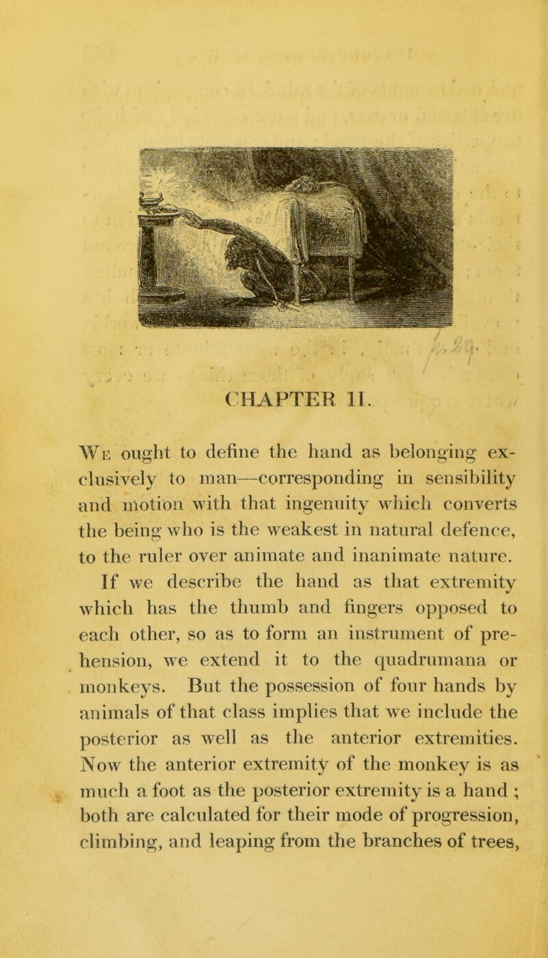 CHAPTER II. We ought to define the hand as belonging ex- clusively to man—corresponding in sensibility and motion with that ingenuity which converts the being who is the weakest in natural defence, to the ruler over animate and inanimate nature. If we describe the hand as that extremity which has the thumb and fingers opposed to each other, so as to form an instrument of pre- hension, we extend it to the quadrumana or monkeys. But the possession of four hands by animals of that class implies that we include the posterior as well as the anterior extremities. Now the anterior extremity of the monkey is as much a foot as the posterior extremity is a hand ; both are calculated for their mode of progression, climbing, and leaping from the branches of trees,