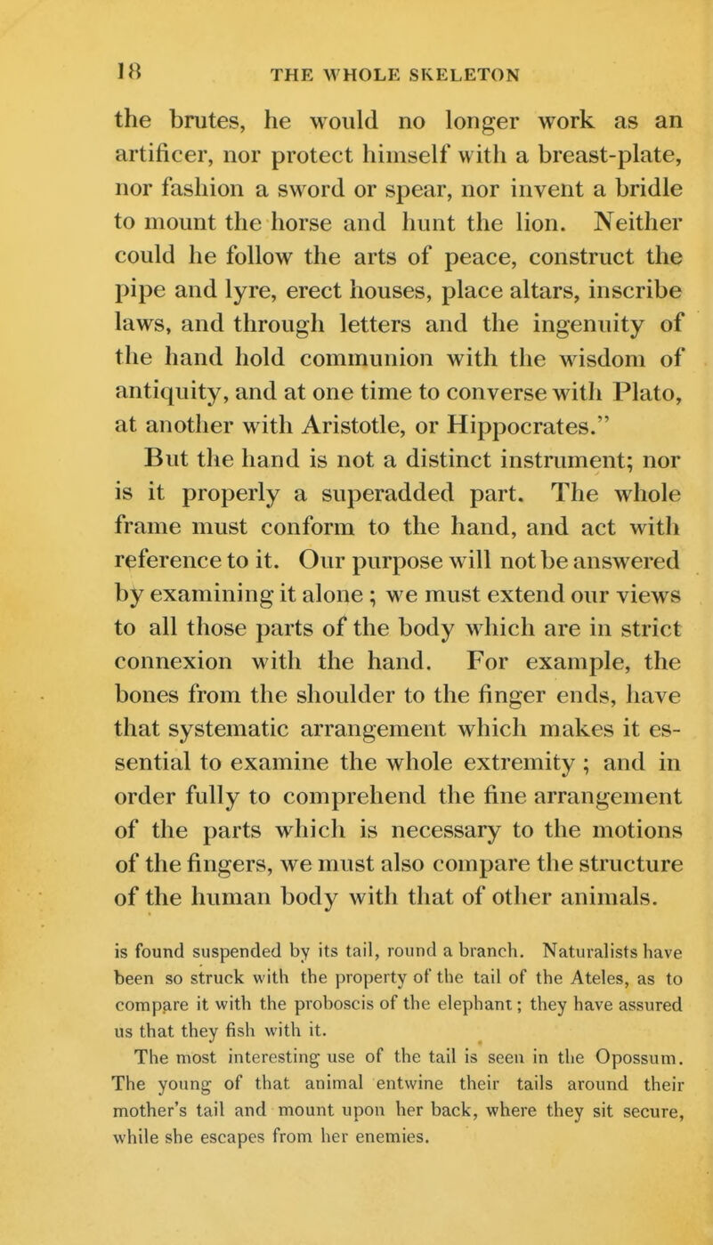 the brutes, he would no longer work as an artificer, nor protect himself with a breast-plate, nor fashion a sword or spear, nor invent a bridle to mount the horse and hunt the lion. Neither could he follow the arts of peace, construct the pipe and lyre, erect houses, place altars, inscribe laws, and through letters and the ingenuity of the hand hold communion with the wisdom of antiquity, and at one time to converse with Plato, at another with Aristotle, or Hippocrates. But the hand is not a distinct instrument; nor is it properly a superadded part. The whole frame must conform to the hand, and act with reference to it. Our purpose will not be answered by examining it alone ; we must extend our views to all those parts of the body which are in strict connexion with the hand. For example, the bones from the shoulder to the finger ends, have that systematic arrangement which makes it es- sential to examine the whole extremity ; and in order fully to comprehend the fine arrangement of the parts which is necessary to the motions of the fingers, we must also compare the structure of the human body with that of other animals. is found suspended by its tail, round a branch. Naturalists have been so struck with the property of the tail of the Ateles, as to compare it with the proboscis of the elephant; they have assured us that they fish with it. The most interesting use of the tail is seen in the Opossum. The young of that animal entwine their tails around their mother's tail and mount upon her back, where they sit secure, while she escapes from her enemies.