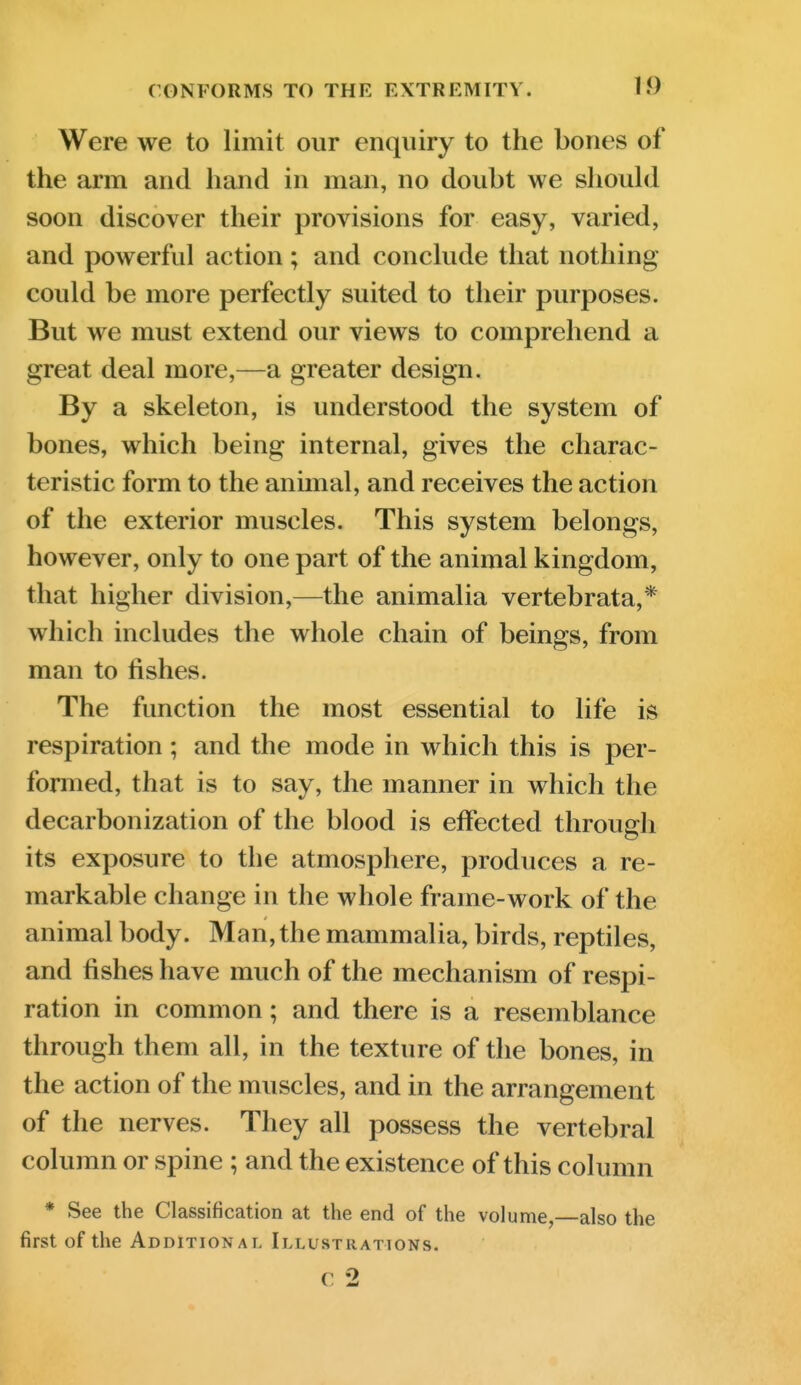 Were we to limit our enquiry to the bones of the arm and hand in man, no doubt we shouhl soon discover their provisions for easy, varied, and powerful action; and conclude that nothing could be more perfectly suited to their purposes. But we must extend our views to comprehend a great deal more,—a greater design. By a skeleton, is understood the system of bones, which being internal, gives the charac- teristic form to the animal, and receives the action of the exterior muscles. This system belongs, however, only to one part of the animal kingdom, that higher division,—the animalia vertebrata,* which includes the whole chain of beings, from man to fishes. The function the most essential to life is respiration ; and the mode in which this is per- formed, that is to say, the manner in which the decarbonization of the blood is effected through its exposure to the atmosphere, produces a re- markable change in the whole frame-work of the animal body. Man, the mammalia, birds, reptiles, and fishes have much of the mechanism of respi- ration in common; and there is a resemblance through them all, in the texture of the bones, in the action of the muscles, and in the arrangement of the nerves. They all possess the vertebral column or spine ; and the existence of this column * See the Classification at the end of the volume,—also the first of the Additional Illustrations. c 2