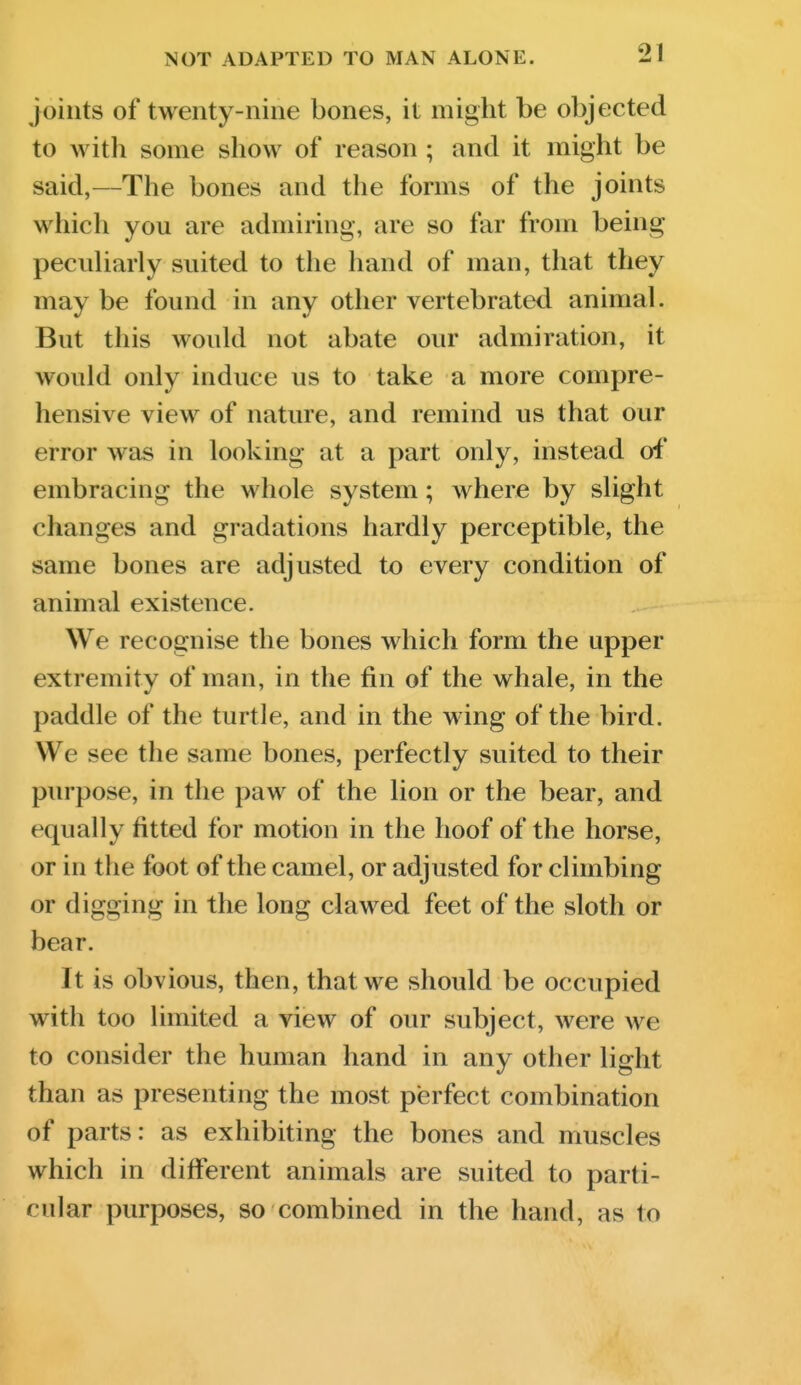 Joints of twenty-nine bones, it might be objected to with some show of reason ; and it might be said,—The bones and the forms of the joints which you are admiring, are so far from being peculiarly suited to the hand of man, that they may be found in any other vertebrated animal. But this would not abate our admiration, it would only induce us to take a more compre- hensive view of nature, and remind us that our error was in looking at a part only, instead oi' embracing the whole system; where by slight changes and gradations hardly perceptible, the same bones are adjusted to every condition of animal existence. We recognise the bones which form the upper extremity of man, in the fin of the whale, in the paddle of the turtle, and in the wing of the bird. We see the same bones, perfectly suited to their purpose, in the paw of the lion or the bear, and equally fitted for motion in the hoof of the horse, or in the foot of the camel, or adjusted for climbing or digging in the long clawed feet of the sloth or bear. It is obvious, then, that we should be occupied with too limited a view of our subject, were we to consider the human hand in any other light than as presenting the most perfect combination of parts: as exhibiting the bones and muscles which in different animals are suited to parti- cular purposes, so combined in the hand, as to