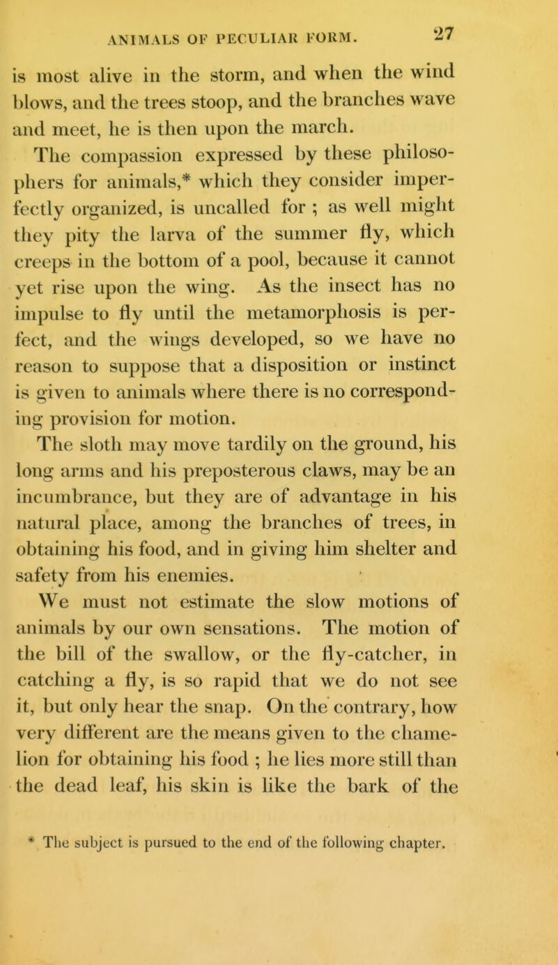 ANIMALS OF PECULIAR FORM. ^/ is most alive in the storm, and when the wind blows, and the trees stoop, and the branches wave and meet, he is then upon the march. The compassion expressed by these philoso- phers for animals,* which they consider imper- fectly organized, is uncalled for ; as well might they pity the larva of the summer fly, which creeps in the bottom of a pool, because it cannot yet rise upon the wing. As the insect has no impulse to fly until the metamorphosis is per- fect, and the wings developed, so we have no reason to suppose that a disposition or instinct is given to animals where there is no correspond- ing provision for motion. The sloth may move tardily on the ground, his long arms and his preposterous claws, may be an incumbrance, but they are of advantage in his natural place, among the branches of trees, in obtaining his food, and in giving him shelter and safety from his enemies. We must not estimate the slow motions of animals by our own sensations. The motion of the bill of the swallow, or the fly-catcher, in catching a fly, is so rapid that we do not see it, but only hear the snap. On the contrary, how very different are the means given to the chaine- lion for obtaining his food ; he lies more still than the dead leaf, his skin is like the bark of the * The subject is pursued to the end of the following chapter.