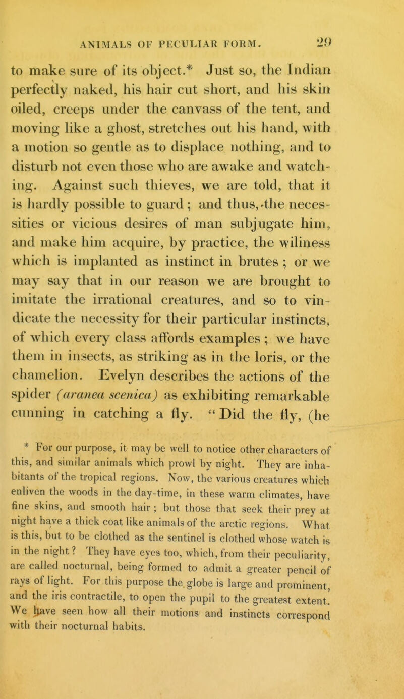 to make sure of its object.* Just so, the Indian perfectly naked, his hair cut short, and his skin oiled, creeps under the canvass of the tent, and moving like a ghost, stretches out his hand, with a motion so gentle as to displace nothing, and to disturb not even those who are awake and watch- ing. Against such thieves, we are told, that it is hardly possible to guard; and thus,-the neces- sities or vicious desires of man subjugate him, and make him acquire, by practice, the wiliness which is implanted as instinct in brutes ; or we may say that in our reason we are brought to imitate the irrational creatures, and so to vin- dicate the necessity for their particular instincts, of wdiich every class affords examples ; w e have them in insects, as striking as in the loris, or the chamelion. Evelyn describes the actions of the spider (aranea scenica) as exhibiting remarkable cunning in catching a fly. ''Did the fly, (he * For our purpose, it may be well to notice other characters of this, and similar animals which prowl by night. They are inha- bitants of the tropical regions. Now, the various creatures which enliven the woods in the day-time, in these warm climates, have fine skins, and smooth hair; but those that seek their prey at night have a thick coat like animals of the arctic regions. What is this, but to be clothed as the sentinel is clothed whose watch is in the night ? They have eyes too, which, from their peculiarity, are called nocturnal, being formed to admit a greater pencil of rays of light. For this purpose the. globe is large and prominent, and the iris contractile, to open the pupil to the greatest extent.' We l^ave seen how all their motions and instincts correspond with their nocturnal habits.