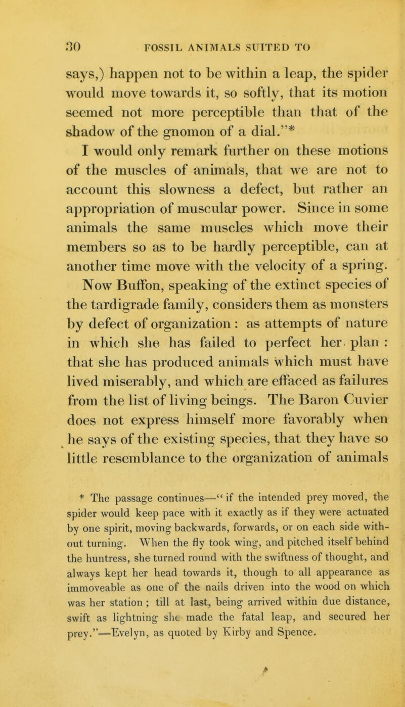 FOSSIL ANIMALS SUITED TO says,) happen not to be within a leap, the spider would move towards it, so softly, that its motion seemed not more perceptible than that of the shadow of the gnomon of a dial.* I would only remark further on these motions of the muscles of animals, that we are not to account this slowness a defect, but rather an appropriation of muscular power. Since in some animals the same muscles which move their members so as to be hardly perceptible, can at another time move with the velocity of a spring. Now BulFon, speaking of the extinct species of the tardigrade family, considers them as monsters by defect of organization : as attempts of nature in which she has failed to perfect her plan : that she has produced animals which must have lived miserably, and which are effaced as failures from the list of living beings. The Baron Cuvier does not express himself more favorably when he says of the existing species, that they have so little resemblance to the organization of animals * The passage continues— if the intended prey moved, the spider would keep pace with it exactly as if they were actuated by one spirit, moving backwards, forwards, or on each side with- out turning. When the fly took wing, and pitched itself behind the huntress, she turned round with the swiftness of thought, and always kept her head towards it, though to all appearance as immoveable as one of the nails driven into the wood on which was her station ; till at last, being arrived within due distance, swift as lightning sht made the fatal leap, and secured her prey.—Evelyn, as quoted by Kirby and Spence.