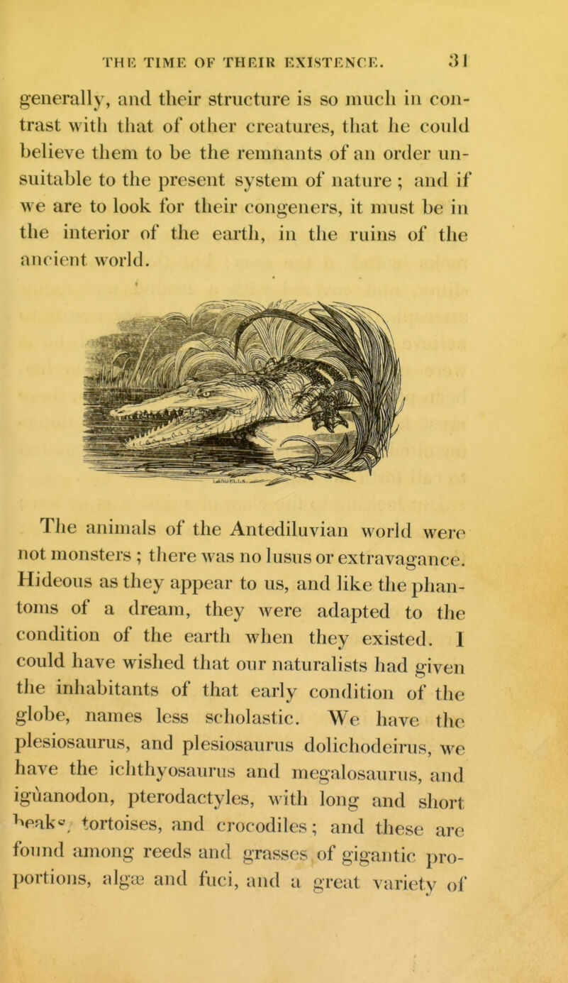 THK TIME OF THEIR EXISTENCE. IM generally, and their structure is so much in con- trast with that of other creatures, that he could believe them to be the remnants of an order un- suitable to the present system of nature ; and if we are to look for their congeners, it must be in the interior of the earth, in the ruins of the ancient world. The animals of the Antediluvian world were not monsters ; there was no lusus or extravagance. Hideous as they appear to us, and like the phan- toms of a dream, they were adapted to the condition of the earth when they existed. I could have wished that our naturalists had given the inhabitants of that early condition of the globe, names less scholastic. We have the plesiosaurus, and plesiosaurus dolichodeirus, we have the ichthyosaurus and megalosaurus, and iguanodon, pterodactyles, with long and short ^^eak«, tortoises, and crocodiles; and these are foimd among reeds and grasses of gigantic pro- portions, algoB and fuci, and a great variety of