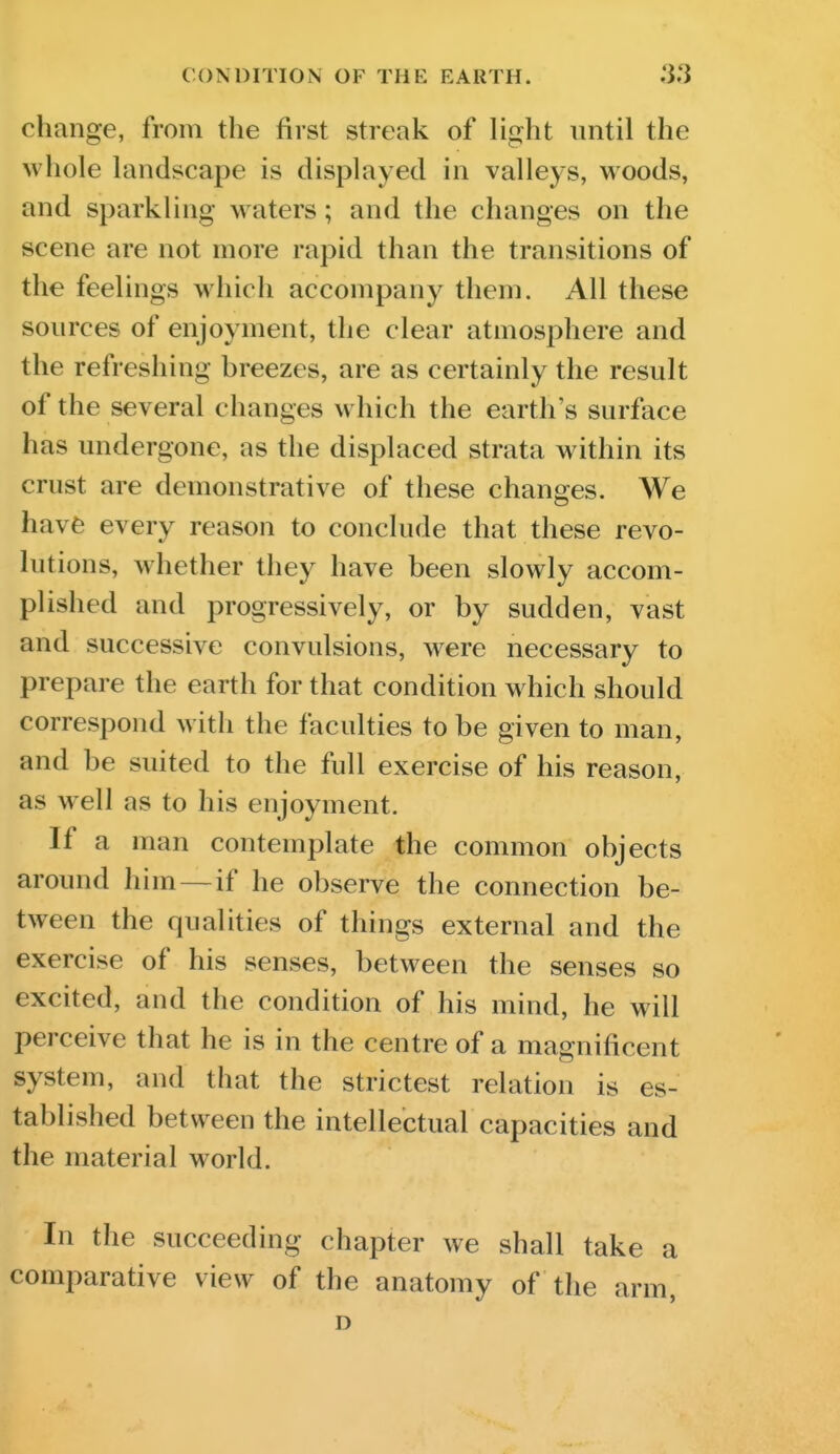 CONDITION OF THE EARTH. change, from the first streak of light until the whole landscape is displayed in valleys, woods, and sparkling waters; and the changes on the scene are not more rapid than the transitions of the feelings which accompany them. All these sources of enjoyment, the clear atmosphere and the refreshing breezes, are as certainly the result of the several changes which the earth's surface has undergone, as the displaced strata within its crust are demonstrative of these changes. We havfe every reason to conclude that these revo- lutions, whether they have been slowly accom- plished and progressively, or by sudden, vast and successive convulsions, w^ere necessary to prepare the earth for that condition which should correspond with the faculties to be given to man, and be suited to the full exercise of his reason, as well as to his enjoyment. If a man contemplate the common objects around him —if he observe the connection be- tween the qualities of things external and the exercise of his senses, between the senses so excited, and the condition of his mind, he will perceive that he is in the centre of a magnificent system, and that the strictest relation is es- tablished between the intellectual capacities and the material world. In the succeeding chapter we shall take a comparative view of the anatomy of the arm, D