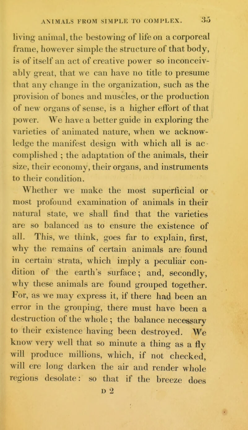 living animal, the bestowing of life on a corporeal frame, however simple the structure of that body, is of itself an act of creative power so inconceiv- ably great, that we can have no title to presume that any change in the organization, such as the provision of bones and muscles, or the production of new organs of sense, is a higher effort of that power. We have a better guide in exploring the varieties of animated nature, when we acknow- ledge the manifest design with which all is ac- complished ; the adaptation of the animals, their size, their economy, their organs, and instruments to their condition. Whether we make the most superficial or most profound examination of animals in their natural state, we shall find that the varieties are so balanced as to ensure the existence of all. This, we think, goes far to explain, first, why the remains of certain animals are found in certain strata, which imply a peculiar con- dition of the earth's surface; and, secondly, why these animals are found grouped together. For, as we may express it, if there had been an error in the grouping, there must have been a destruction of the whole ; the balance necessary to their existence having been destroyed. We know very well that so minute a thing as a fly will produce millions, which, if not checked, will ere long darken the air and render whole regions desolate: so that if the breeze does D 2