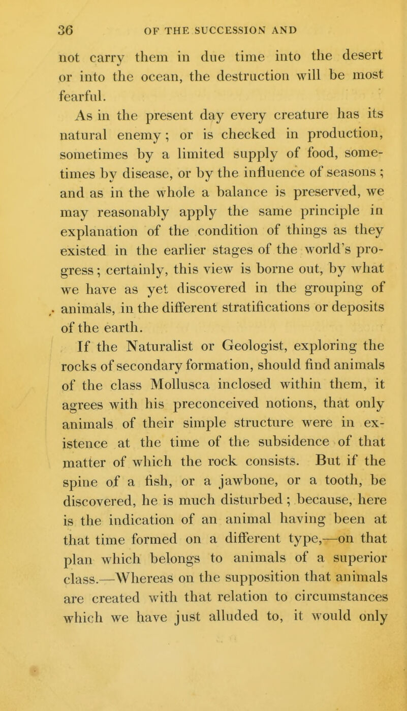 not carry them in due time into the desert or into the ocean, the destruction will be most fearful. As in the present day every creature has its natural enemy; or is checked in production, sometimes by a limited supply of food, some- times by disease, or by the influence of seasons ; and as in the whole a balance is preserved, we may reasonably apply the same principle in explanation of the condition of things as they existed in the earlier stages of the world's pro- gress ; certainly, this view is borne out, by what we have as yet discovered in the grouping of animals, in the different stratifications or deposits of the earth. If the Naturalist or Geologist, exploring the rocks of secondary formation, should find animals of the class MoUusca inclosed within them, it agrees with his preconceived notions, that only animals of their simple structure were in ex- istence at the time of the subsidence of that matter of which the rock consists. But if the spine of a fish, or a jawbone, or a tooth, be discovered, he is much disturbed; because, here is the indication of an animal having been at that time formed on a different type,—on that plan which belongs to animals of a superior elass.—Whereas on the supposition that animals are created with that relation to circumstances which we have just alluded to, it would only