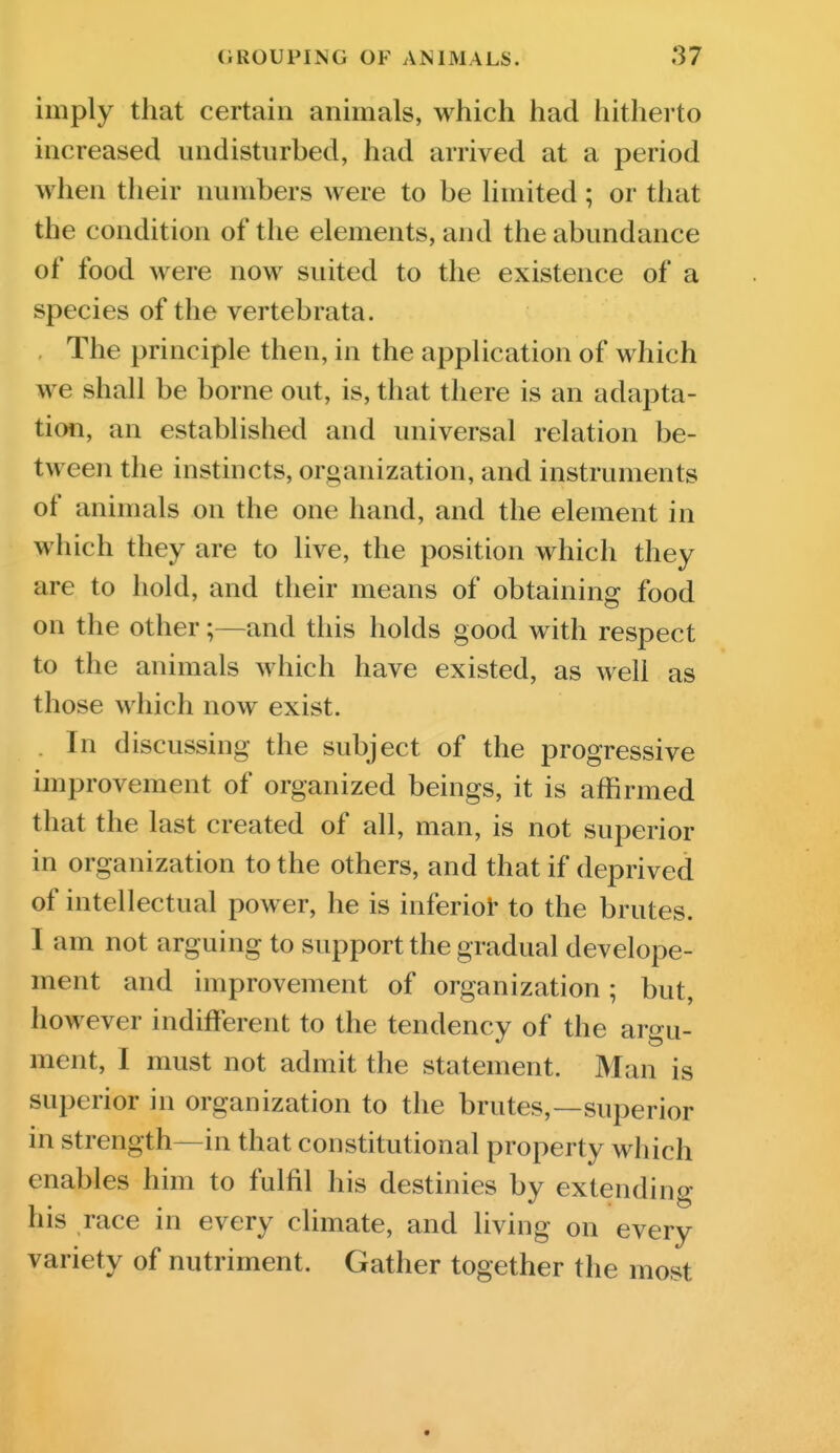 imply that certain animals, which had hitherto increased undisturbed, had arrived at a period when their numbers were to be hmited ; or that the condition of the elements, and the abundance of food were now suited to the existence of a species of the vertebrata. , The principle then, in the application of which we shall be borne out, is, that there is an adapta- tion, an established and universal relation be- tween the instincts, organization, and instruments of animals on the one hand, and the element in which they are to live, the position which they are to hold, and their means of obtaining food on the other;—and this holds good with respect to the animals which have existed, as well as those which now exist. . In discussing the subject of the progressive improvement of organized beings, it is affirmed that the last created of all, man, is not superior in organization to the others, and that if deprived of intellectual power, he is inferiot- to the brutes. I am not arguing to support the gradual develope- ment and improvement of organization; but, however indifferent to the tendency of the argu- ment, I must not admit the statement. Man is superior in organization to the brutes,—superior in strength—in that constitutional property which enables him to fulfil his destinies by extending his race in every climate, and living on every variety of nutriment. Gather together the most