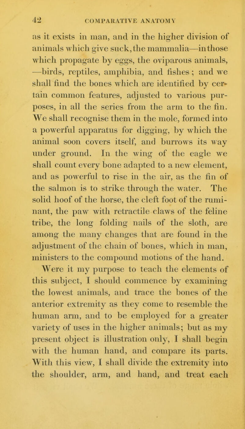 as it exists in man, and in the higher division of animals which give suck, the mammaha—in those which propagate by eggs, the oviparous animals, —birds, reptiles, amphibia, and fishes; and we shall find the bones which are identified by cer- tain common features, adjusted to various pur- poses, in all the series from the arm to the fin. We shall recognise them in the mole, formed into a powerful apparatus for digging, by which the animal soon covers itself, and burrows its way under ground. In the wing of the eagle we shall count every bone adapted to a new element, and as powerful to rise in the air, as the fin of the salmon is to strike through the water. The solid hoof of the horse, the cleft foot of the rumi- nant, the paw with retractile claws of the feline tribe, the long folding nails of the sloth, are among the many changes that are found in the adjustment of the chain of bones, which in man, ministers to the compound motions of the hand. Were it my purpose to teach the elements of this subject, I should commence by examining the lowest animals, and trace the bones of the anterior extremity as they come to resemble the human arm, and to be employed for a greater variety of uses in the higher animals; but as my present object is illustration only, I shall begin with the human hand, and compare its parts. With this view, I shall divide the extremity into the shoulder, arm, and hand, and treat each