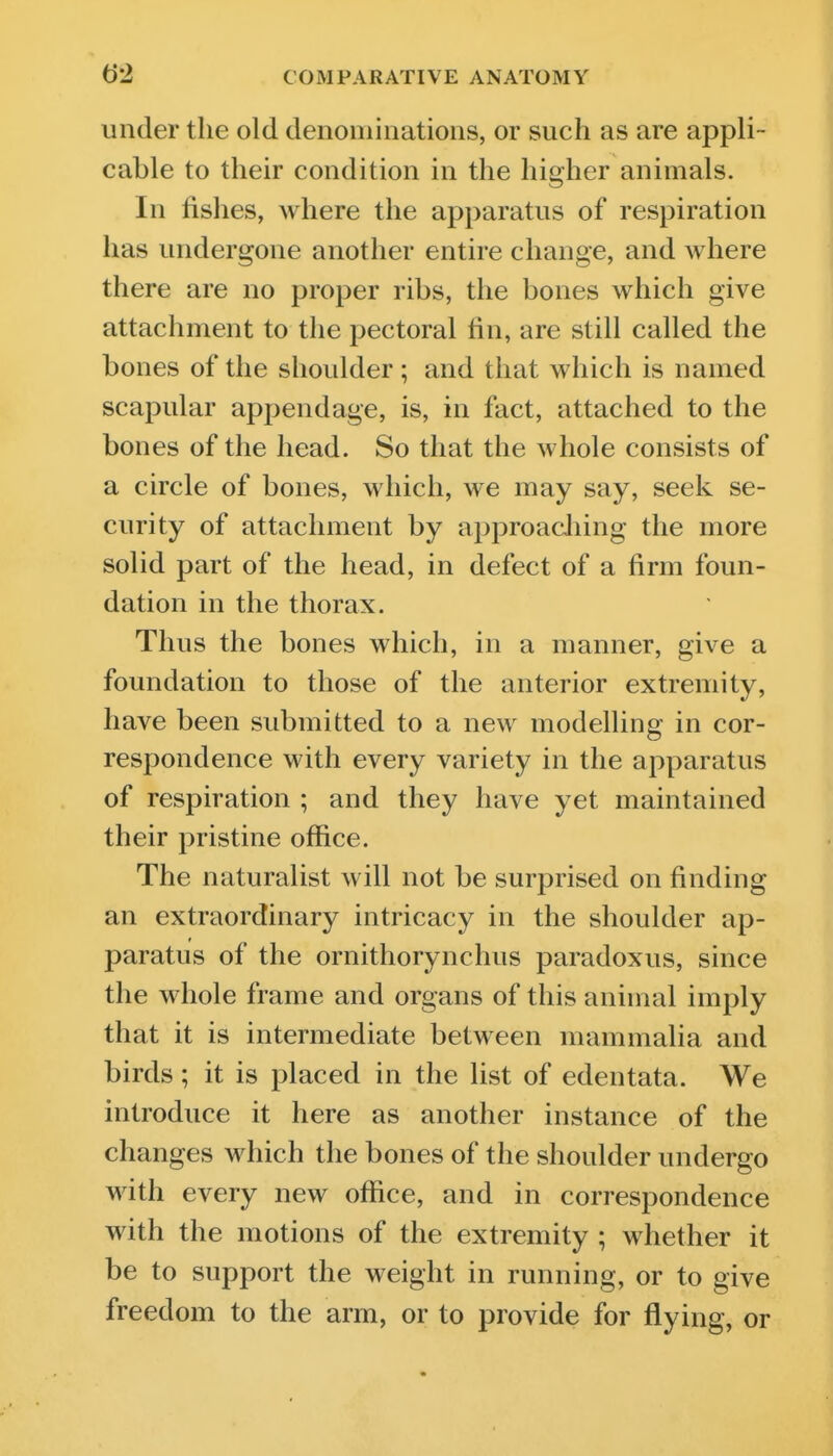 under the old denominations, or such as are appli- cable to their condition in the higher animals. In fishes, where the apparatus of respiration has undergone another entire change, and Avhere there are no proper ribs, the bones which give attachment to the pectoral fin, are still called the bones of the shoulder ; and that which is named scapular appendage, is, in fact, attached to the bones of the head. So that the whole consists of a circle of bones, which, we may say, seek se- curity of attachment by approacJiing the more solid part of the head, in defect of a firm foun- dation in the thorax. Thus the bones which, in a manner, give a foundation to those of the anterior extremity, have been submitted to a new modelling in cor- respondence with every variety in the apparatus of respiration ; and they have yet maintained their pristine office. The naturalist will not be surprised on finding an extraordinary intricacy in the shoulder ap- paratus of the ornithorynchus paradoxus, since the whole frame and organs of this animal imply that it is intermediate between mammalia and birds; it is placed in the list of edentata. We introduce it here as another instance of the changes which the bones of the shoulder undergo with every new office, and in correspondence with the motions of the extremity ; whether it be to support the weight in running, or to give freedom to the arm, or to provide for flying, or