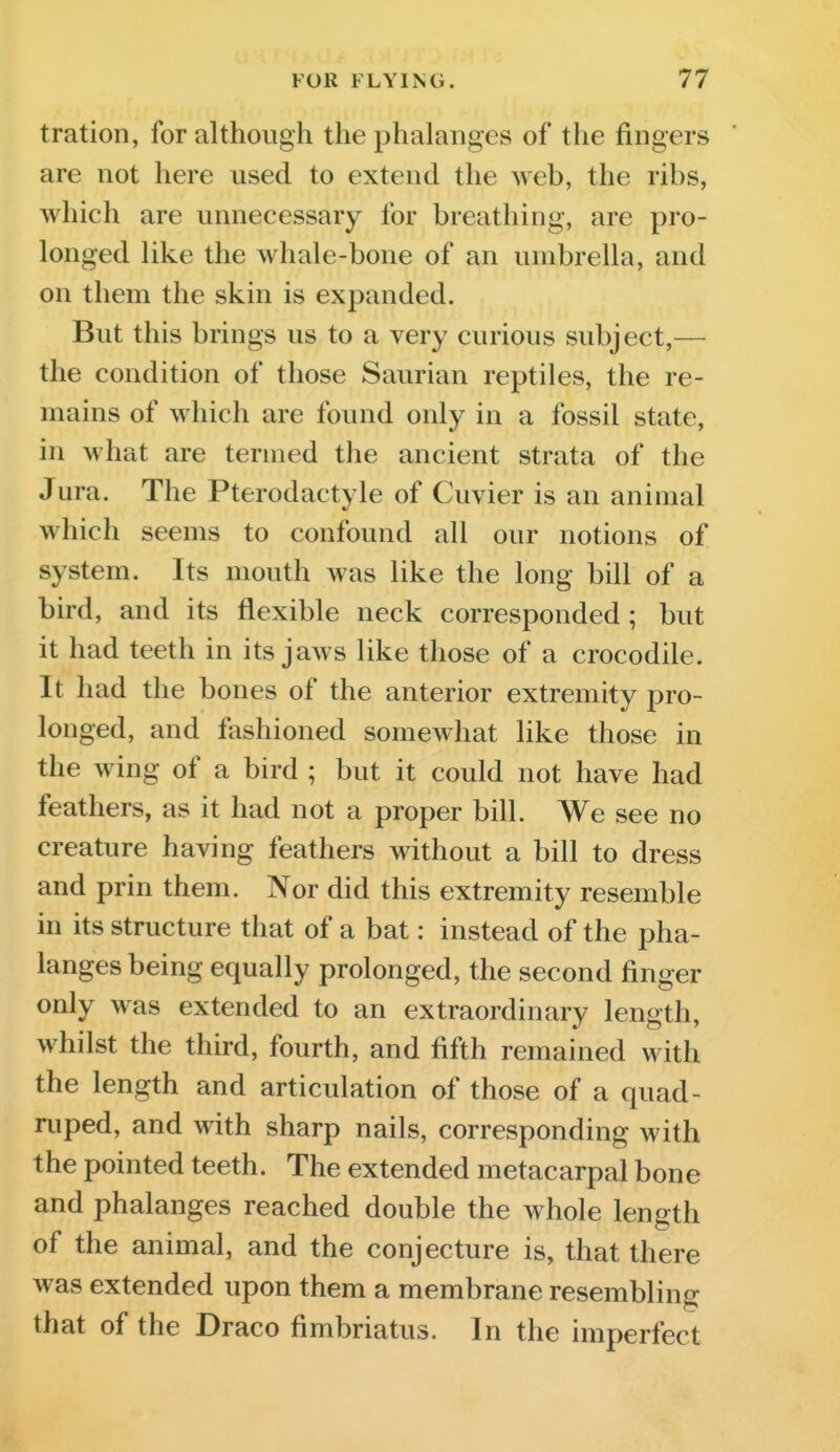 tration, for although the phalanges of the fingers are not here used to extend the web, the ribs, which are unnecessary for breathing, are pro- longed like the whale-bone of an umbrella, and on them the skin is expanded. But this brings us to a very curious subject,— the condition of those Saurian reptiles, the re- mains of which are found only in a fossil state, in what are termed the ancient strata of the Jura. The Pterodactyle of Cuvier is an animal which seems to confound all our notions of system. Its mouth was like the long bill of a bird, and its flexible neck corresponded ; but it had teeth in its jaws like those of a crocodile. It had the bones of the anterior extremity pro- longed, and fashioned somewhat like those in the wing of a bird ; but it could not have had feathers, as it had not a proper bill. We see no creature having feathers without a bill to dress and prin them. Nor did this extremity resemble in its structure that of a bat: instead of the pha- langes being equally prolonged, the second finger only was extended to an extraordinary length, whilst the third, fourth, and fifth remained with the length and articulation of those of a quad- ruped, and with sharp nails, corresponding with the pointed teeth. The extended metacarpal bone and phalanges reached double the whole length of the animal, and the conjecture is, that there was extended upon them a membrane resembling that of the Draco fimbriatus. In the imperfect