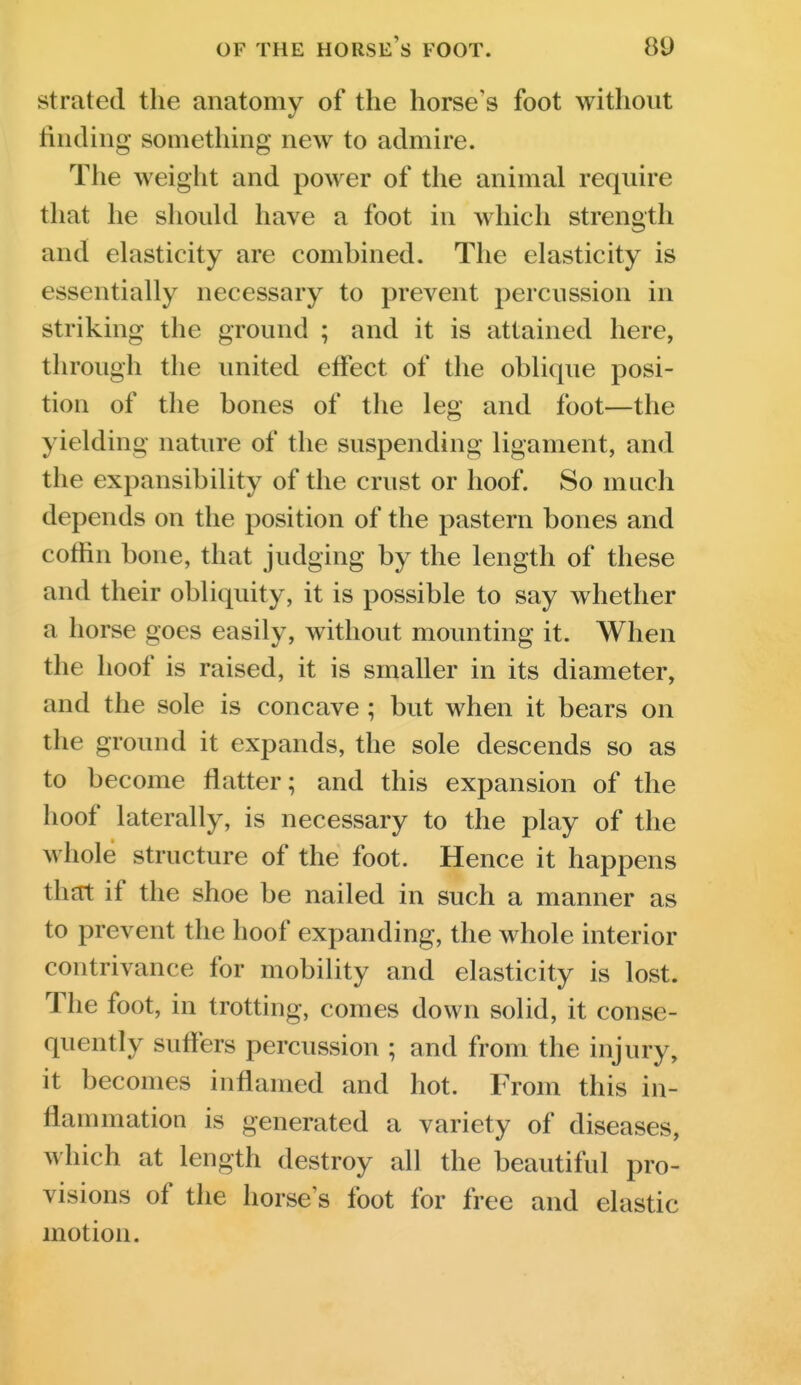 strated the anatomy of the horse's foot without finding something new to admire. The weight and power of the animal require that he should have a foot in which strength and elasticity are combined. The elasticity is essentially necessary to prevent percussion in striking the ground ; and it is attained here, through the united effect of the oblique posi- tion of the bones of the leg and foot—the yielding nature of the suspending ligament, and the expansibility of the crust or hoof. So much depends on the position of the pastern bones and coffin bone, that judging by the length of these and their obliquity, it is possible to say whether a horse goes easily, without mounting it. When the hoof is raised, it is smaller in its diameter, and the sole is concave; but when it bears on the ground it expands, the sole descends so as to become flatter; and this expansion of the hoof laterally, is necessary to the play of the whole structure of the foot. Hence it happens that if the shoe be nailed in such a manner as to prevent the hoof expanding, the whole interior contrivance for mobility and elasticity is lost. The foot, in trotting, comes down solid, it conse- quently suffers percussion ; and from the injury, it becomes inflamed and hot. From this in- flammation is generated a variety of diseases, which at length destroy all the beautiful pro- visions of the horse's foot for free and elastic motion.