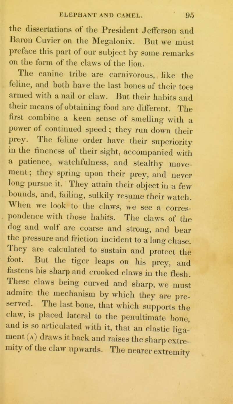 the dissertations of the President Jefferson and Baron Cuvier on the Megalonix. But we must preface this part of our subject by some remarks on the form of the claws of the lion. The canine tribe are carnivorous, like the feline, and both have the last bones of their toes armed with a nail or claw. But their habits and their means of obtaining food are different. The first combine a keen sense of smelling with a power of continued speed ; they run down their prey. The feline order have their superiority in the fineness of their sight, accompanied with a patience, watchfulness, and stealthy move- ment ; they spring upon their prey, and never long pursue it. They attain their object in a few bounds, and, failing, sulkily resume their watch. When we look to the claws, we see a corres- pondence with those habits. The claws of the dog and wolf are coarse and strong, and bear the pressure and friction incident to a long chase They are calculated to sustain and protect the foot. But the tiger leaps on his prey, and fastens his sharp and crooked claws in the flesh. These claws being curved and sharp, we must admire the mechanism by which they are pre- served. The last bone, that which supports the claw, is placed lateral to the penultimate bone, and is so articulated with it, that an elastic liga- ment (a) draws it back and raises the sharp extre- mity of the claw upwards. The nearer extremity