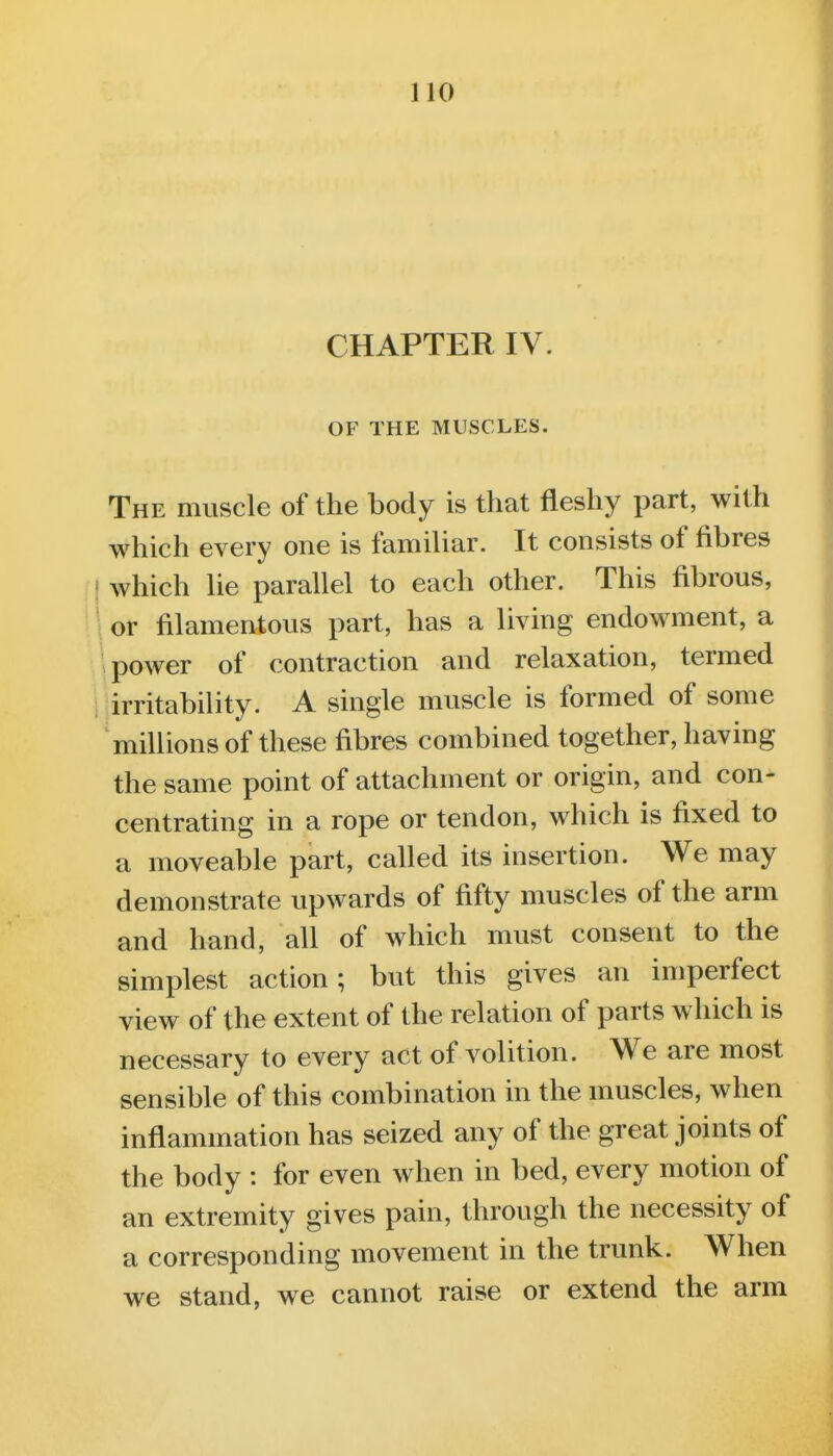 CHAPTER IV. OF THE MUSCLES. The muscle of the body is that fleshy part, with which every one is familiar. It consists of fibres I'j which lie parallel to each other. This fibrous, M or filamentous part, has a living endowment, a power of contraction and relaxation, termed i irritability. A single muscle is formed of some millions of these fibres combined together, having the same point of attachment or origin, and con- centrating in a rope or tendon, which is fixed to a moveable part, called its insertion. We may demonstrate upwards of fifty muscles of the arm and hand, all of which must consent to the simplest action; but this gives an imperfect view of the extent of the relation of parts which is necessary to every act of volition. We are most sensible of this combination in the muscles, when inflammation has seized any of the great joints of the body : for even when in bed, every motion of an extremity gives pain, through the necessity of a corresponding movement in the trunk. When we stand, we cannot raise or extend the arm