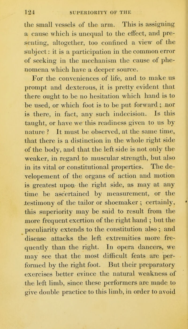 the small vessels of the arm. This is assigning a cause which is miequal to the effect, and pre- senting, altogether, too confined a view of the subject: it is a participation in the common error of seeking in the mechanism the cause of phe- nomena which have a deeper source. For the conveniences of life, and to make us prompt and dexterous, it is pretty evident that there ought to be no hesitation which hand is to be used, or which foot is to be put forward ; nor is there, in fact, any such indecision. Is this taught, or have we this readiness given to us by nature ? It must be observed, at the same time, that there is a distinction in the whole right side of the body, and that the left side is not only the weaker, in regard to muscular strength, but also in its vital or constitutional properties. The de- velopement of the organs of action and motion is greatest upon the right side, as may at any time be ascertained by measurement, or the ,testimony of the tailor or shoemaker ; certainly, this superiority may be said to result from the more frequent exertion of the right hand ; but the peculiarity extends to the constitution also ; and disease attacks the left extremities more fre- quently than the right. In opera dancers, we may see that the most difficult feats are per- formed by the right foot. But their preparatory exercises better evince the natural weakness of the left limb, since these performers are made to give double practice to this limb, in order to avoid