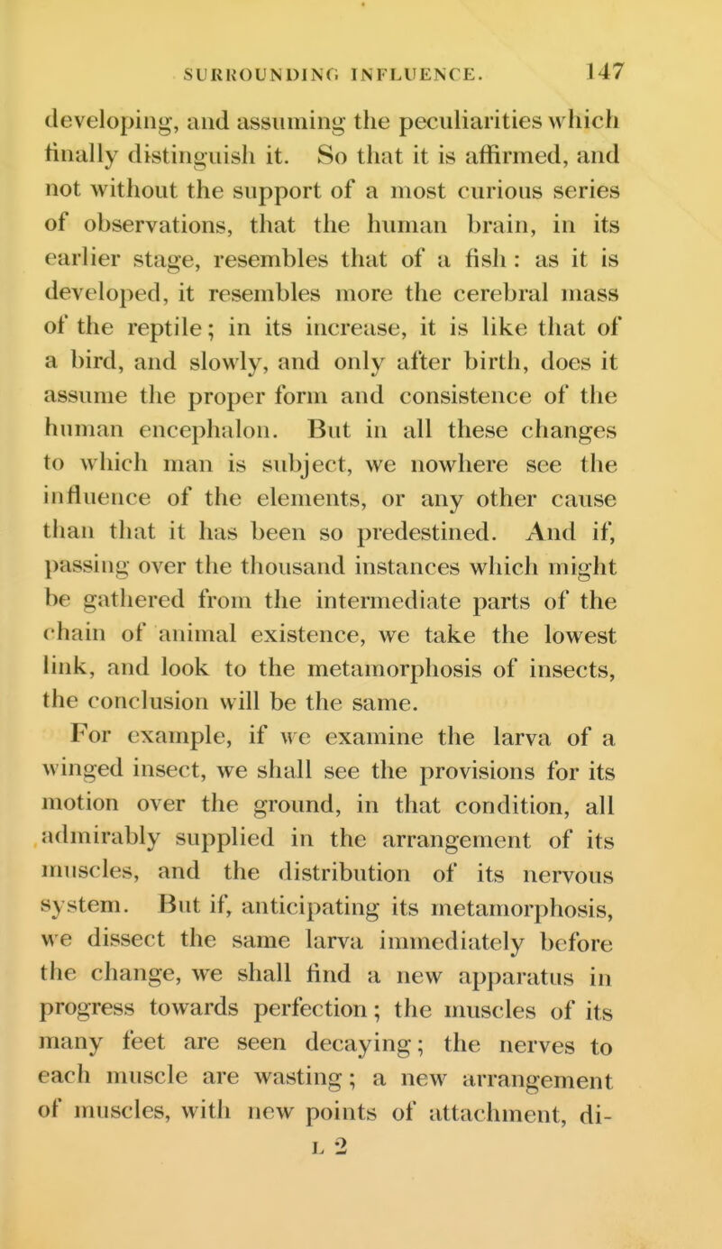 developing, and assuming the peculiarities which finally distinguish it. So that it is affirmed, and not without the support of a most curious series of observations, that the human brain, in its earlier stage, resembles that of a fish : as it is developed, it resembles more the cerebral mass of the reptile; in its increase, it is like that of a bird, and slowly, and only after birth, does it assume the proper form and consistence of the human encephalon. But in all these changes to which man is subject, we nowhere see the influence of the elements, or any other cause than that it has been so predestined. And if, passing over the thousand instances which might be gathered from the intermediate parts of the chain of animal existence, we take the lowest link, and look to the metamorphosis of insects, the conclusion will be the same. For example, if we examine the larva of a winged insect, we shall see the provisions for its motion over the ground, in that condition, all admirably supplied in the arrangement of its muscles, and the distribution of its nervous system. But if, anticipating its metamorphosis, we dissect the same larva immediately before the change, we shall And a new apparatus in progress towards perfection; the muscles of its many feet are seen decaying; the nerves to each muscle are wasting; a new arrangement of muscles, with new points of attachment, di- I. 2