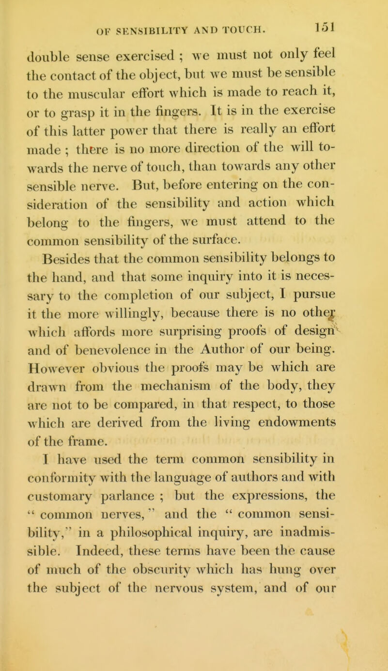 double sense exercised ; w e must not only feel the contact of the object, but we must be sensible to the muscular effort which is made to reach it, or to grasp it in the fingers. It is in the exercise of this latter power that there is really an effort made ; there is no more direction of tlie will to- wards the nerve of touch, than towards any other sensible nerve. But, before entering on the con- sideration of the sensibility and action which belong to the fingers, we must attend to the common sensibility of the surface. Besides that the common sensibility belongs to the hand, and that some inquiry into it is neces- sary to the completion of our subject, I pursue it the more willingly, because there is no othej which afibrds more surprising proofs of design'^ and of benevolence in the Author of our being. However obvious the proofs may be which are drawn from the mechanism of the body, they are not to be compared, in that respect, to those which are derived from the living endowments of the frame. I have used the term common sensibility in conformity with the language of authors and with customary parlance ; but the expressions, the  common nerves, and the  common sensi- bility, in a philosophical inquiry, are inadmis- sible. Indeed, these terms have been the cause of much of the obscurity which has hung over the subject of the nervous system, and of our