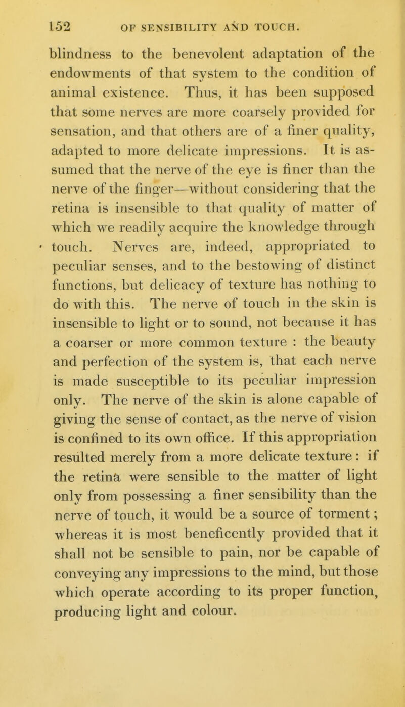 blindness to the benevolent adaptation of the endowments of that system to the condition of animal existence. Thus, it has been supposed that some nerves are more coarsely provided for sensation, and that others are of a finer quality, adapted to more delicate impressions. It is as- sumed that the nerve of the eye is finer than the nerve of the finger—without considering that the retina is insensible to that quality of matter of which we readily acquire the knowledge through • touch. Nerves are, indeed, appropriated to peculiar senses, and to the bestowing of distinct functions, but delicacy of texture has nothing to do with this. The nerve of touch in the skin is insensible to light or to sound, not because it has a coarser or more common texture : the beauty and perfection of the system is, that each nerve is made susceptible to its peculiar impression only. The nerve of the skin is alone capable of giving the sense of contact, as the nerve of vision is confined to its own office. If this appropriation resulted merely from a more delicate texture : if the retina were sensible to the matter of light only from possessing a finer sensibility than the nerve of touch, it would be a source of torment; whereas it is most beneficently provided that it shall not be sensible to pain, nor be capable of conveying any impressions to the mind, but those which operate according to its proper function, producing light and colour.