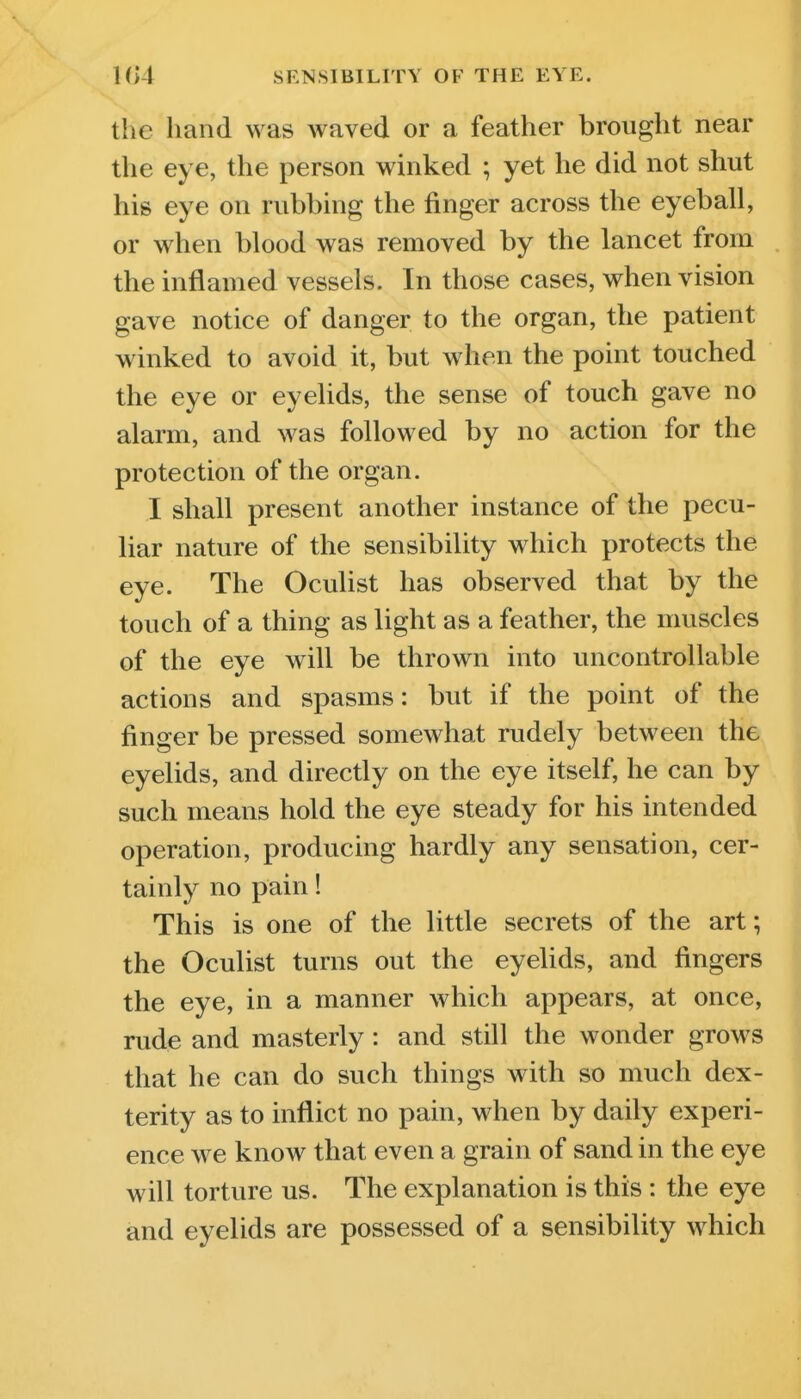 the hand was waved or a feather brought near the eye, the person winked ; yet he did not shut his eye on rubbing the finger across the eyeball, or when blood was removed by the lancet from the inflamed vessels. In those cases, when vision gave notice of danger to the organ, the patient winked to avoid it, but when the point touched the eye or eyelids, the sense of touch gave no alarm, and was followed by no action for the protection of the organ. I shall present another instance of the pecu- liar nature of the sensibility which protects the eye. The Oculist has observed that by the touch of a thing as light as a feather, the muscles of the eye will be thrown into uncontrollable actions and spasms: but if the point of the finger be pressed somewhat rudely between the eyelids, and directly on the eye itself, he can by such means hold the eye steady for his intended operation, producing hardly any sensation, cer- tainly no pain! This is one of the little secrets of the art; the Oculist turns out the eyelids, and fingers the eye, in a manner which appears, at once, rude and masterly: and still the wonder grows that he can do such things with so much dex- terity as to inflict no pain, when by daily experi- ence we know that even a grain of sand in the eye will torture us. The explanation is this : the eye and eyelids are possessed of a sensibility which