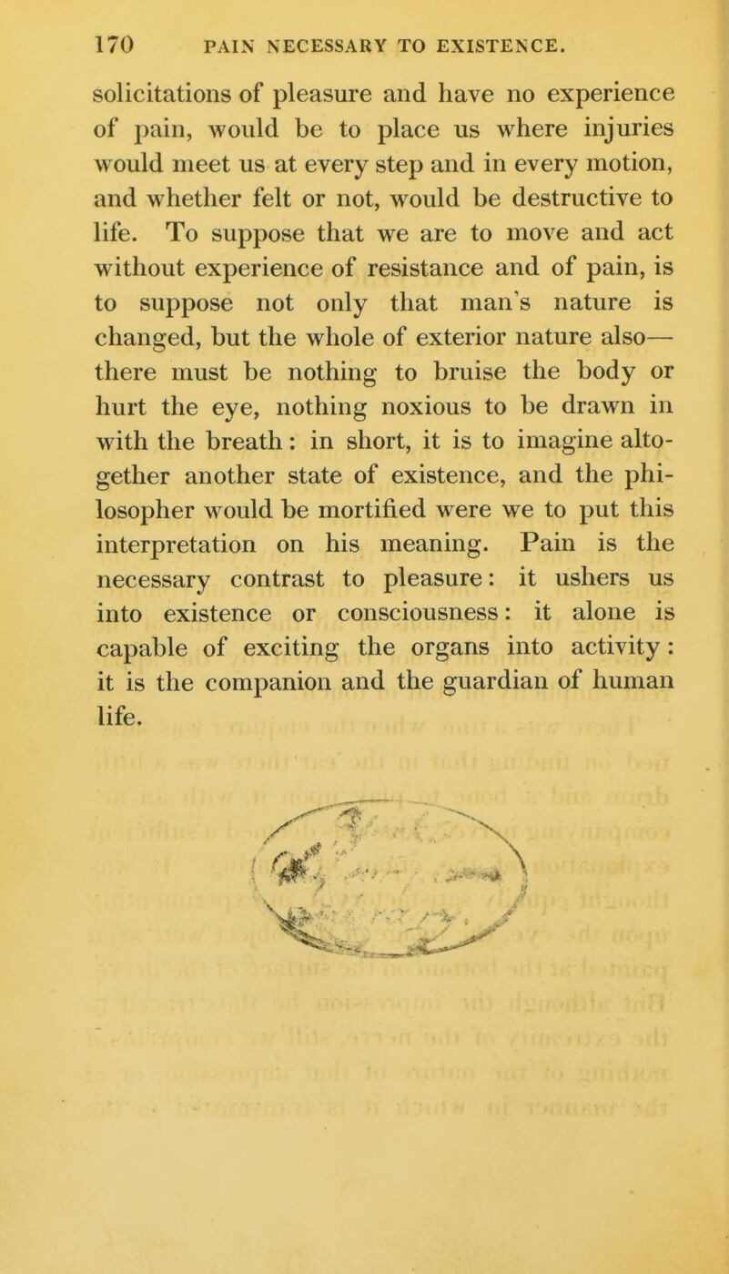 solicitations of pleasure and have no experience of pain, would be to place us where injuries would meet us at every step and in every motion, and whether felt or not, would be destructive to life. To suppose that we are to move and act without experience of resistance and of pain, is to suppose not only that man's nature is changed, but the whole of exterior nature also— there must be nothing to bruise the body or hurt the eye, nothing noxious to be drawn in with the breath: in short, it is to imagine alto- gether another state of existence, and the phi- losopher would be mortified were we to put this interpretation on his meaning. Pain is the necessary contrast to pleasure: it ushers us into existence or consciousness: it alone is capable of exciting the organs into activity: it is the companion and the guardian of human life.