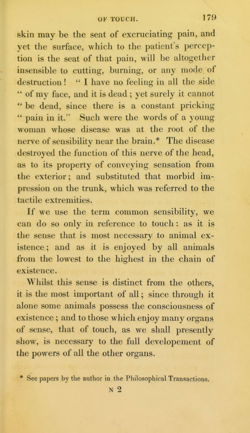 OF TOUCH. 1 7J> skin may be the seat of excruciating pain, and yet the surface, which to the patient's percep- tion is the seat of that pain, will be altogether insensible to cutting, burning, or any mode of destruction! *' I have no feeling in all the side of my face, and it is dead ; yet surely it cannot *' be dead, since there is a constant pricking pain in it. Such were the words of a young woman whose disease was at the root of the nei-ve of sensibility near the brain.* The disease destroyed the function of this nerve of the head, as to its property of conveying sensation from the exterior; and substituted that morbid im- pression on the trunk, which was referred to the tactile extremities. If we use the term common sensibility, we can do so only in reference to touch: as it is the sense that is most necessary to animal ex- istence ; and as it is enjoyed by all animals from the lowest to the highest in the chain of existence. Whilst this sense is distinct from the others, it is the most important of all; since through it alone some animals possess the consciousness of existence ; and to those which enjoy many organs of sense, that of touch, as we shall presently show, is necessary to the full developement of the powers of all the other organs. * See papers by the author in the Philosophical Transactions. N 2