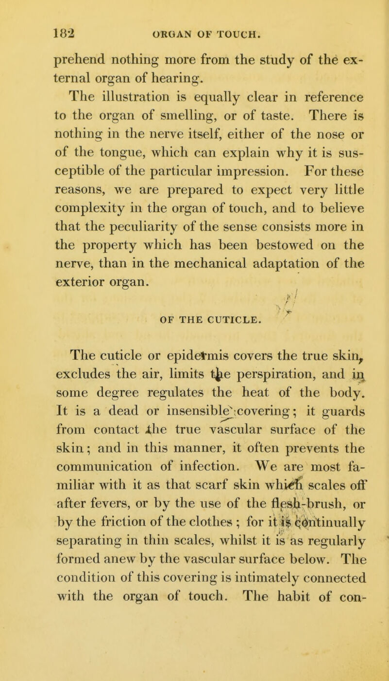 prehend nothing more from the study of the ex- ternal organ of hearing. The iUustration is equally clear in reference to the organ of smelling, or of taste. There is nothing in the nerve itself, either of the nose or of the tongue, which can explain why it is sus- ceptible of the particular impression. For these reasons, we are prepared to expect very little complexity in the organ of touch, and to believe that the peculiarity of the sense consists more in the property which has been bestowed on the nerve, than in the mechanical adaptation of the exterior organ. ;■/ OF THE CUTICLE. The cuticle or epidetmis covers the true skin^ excludes the air, limits t^e perspiration, and some degree regulates the heat of the body. It is a dead or insensible^;covering; it guards from contact -the true vascular surface of the skin; and in this manner, it often prevents the communication of infection. We are most fa- miliar with it as that scarf skin whi^ scales off after fevers, or by the use of the flpsjj-brush, or by the friction of the clothes ; for it ii ^^ritinually separating in thin scales, whilst it is as regularly foraied anew by the vascular surface below. The condition of this covering is intimately connected with the organ of touch. The habit of con-