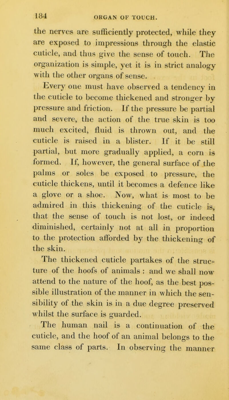 the nerves are sufficiently protected, while they are exposed to impressions through the elastic cuticle, and thus give the sense of touch. The organization is simple, yet it is in strict analogy with the other organs of sense. Every one must have observed a tendency in the cuticle to become thickened and stronger by pressure and friction. If the pressure be partial and severe, the action of the true skin is too much excited, fluid is thrown out, and the cuticle is raised in a blister. If it be still partial, but more gradually applied, a corn is formed. If, however, the general surface of the palms or soles be exposed to pressure, the cuticle thickens, until it becomes a defence like a glove or a shoe. Now, what is most to be admired in this thickening of the cuticle is, that the sense of touch is not lost, or indeed diminished, certainly not at all in proportion to the protection afforded by the thickening of the skin. The thickened cuticle partakes of the struc- ture of the hoofs of animals : and we shall now attend to the nature of the hoof, as the best pos- sible illustration of the manner in which the sen- sibility of the skin is in a due degree preserved whilst the surface is guarded. The human nail is a continuation of the cuticle, and the hoof of an animal belongs to the same class of parts. In observing the manner