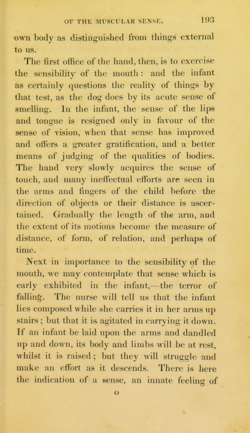 own body as distinguished from tilings external to us. The first otfice of the hand, then, is to exercise the sensibility of the mouth : and the infant as certainly questions the reality of things by that test, as the dog does by its acute sense of smelling. In the infant, the sense of the lips and tongue is resigned only in favour of the sense of vision, when that sense has improved and ofters a greater gratification, and a better means of judging of the qualities of bodies. The hand very slowly acquires the sense of touch, and many ineff*ectual efforts are seen in the arms and fingers of the child ])efore the direction of objects or their distance is ascer- tained. Gradually the length of the arm, and the extent of its motions become the measure of distance, of fonn, of relation, and perhaps of time. Next in importance to the sensibility of the mouth, we may contemplate that sense which is early exhibited in the infant,^—the terror of falling. The nurse will tell us that the infant lies composed while she carries it in her arms up stairs ; but that it is agitated in carrying it down. If an infant be laid upon the arms and dandled up and down, its body and limbs will be at rest, whilst it is raised; but they will struggle and make an effort as it descends. There is here the indication of a sense, an innate feeling of o