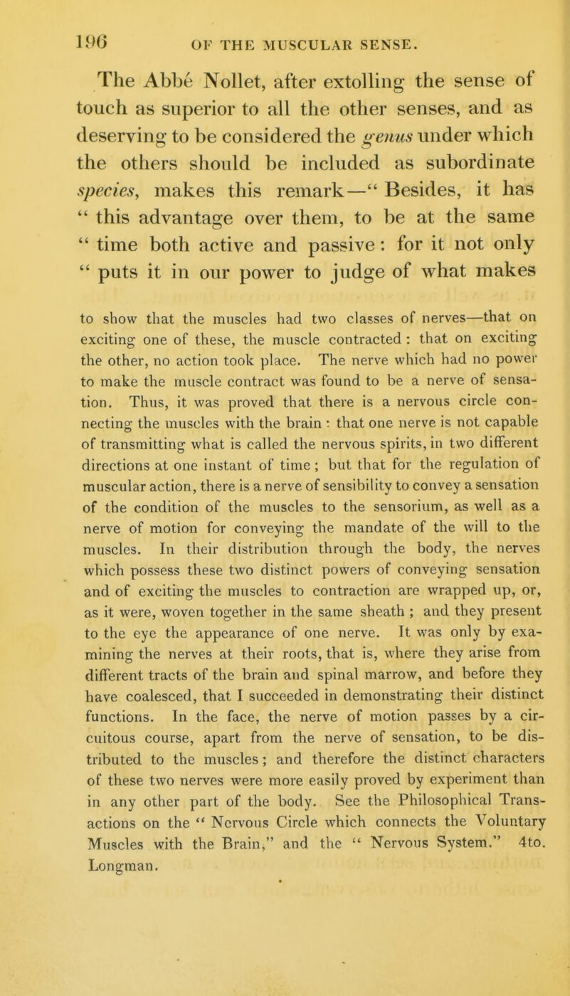 The Abbe Nollet, after extolling the sense of touch as superior to all the other senses, and as deserving to be considered the genus under which the others should be included as subordinate species, makes this remark— Besides, it has  this advantage over them, to be at the same  time both active and passive: for it not only  puts it in our power to judge of what makes to show that the muscles had two classes of nerves—that on exciting one of these, the muscle contracted : that on exciting the other, no action took place. The nerve which had no power to make the muscle contract was found to be a nerve of sensa- tion. Thus, it was proved that there is a nervous circle con- necting the inuscles with the brain : that one nerve is not capable of transmitting what is called the nervous spirits, in two different directions at one instant of time; but that for the regulation of muscular action, there is a nerve of sensibility to convey a sensation of the condition of the muscles to the sensorium, as well as a nerve of motion for conveying the mandate of the will to the muscles. In their distribution through the body, the nerves which possess these two distinct powers of conveying sensation and of exciting the muscles to contraction are wrapped up, or, as it were, woven together in the same sheath ; and they present to the eye the appearance of one nerve. It was only by exa- mining the nerves at their roots, that is, where they arise from different tracts of the brain and spinal marrow, and before they have coalesced, that I succeeded in demonstrating their distinct functions. In the face, the nerve of motion passes by a cir- cuitous course, apart from the nerve of sensation, to be dis- tributed to the muscles; and therefore the distinct characters of these two nerves were more easily proved by experiment than in any other part of the body. See the Philosophical Trans- actions on the  Nervous Circle which connects the Voluntary Muscles with the Brain, and the  Nervous System. 4to. Longman.