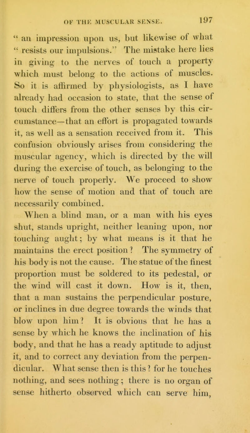  an impression upon us, but likewise of what  resists our impulsions. The mistake here lies in giving to the nerves of touch a property which must belong to the actions of muscles. So it is affirmed by physiologists, as I have already had occasion to state, that the sense of touch differs from the other senses by this cir- cumstance—that an effort is propagated towards it, as well as a sensation received from it. This confusion obviously arises from considering the muscular agency, which is directed by the will during the exercise of touch, as belonging to the nerve of touch properly. We proceed to show how the sense of motion and that of touch are necessarily combined. When a blind man, or a man with his eyes shut, stands upright, neither leaning upon, nor touching aught; by what means is it that he maintains the erect position ? The symmetry of his body is not the cause. The statue of the finest proportion must be soldered to its pedestal, or the wind will cast it down. How^ is it, then, that a man sustains the perpendicular posture, or inclines in due degree towards the winds that blow upon him ? It is obvious that he has a sense by w hich he knows the inclination of his body, and that he has a ready aptitude to adjust it, and to correct any deviation from the perpen- dicular. What sense then is this? for he touches nothing, and sees nothing; there is no organ of sense hitherto observed which can serve him,