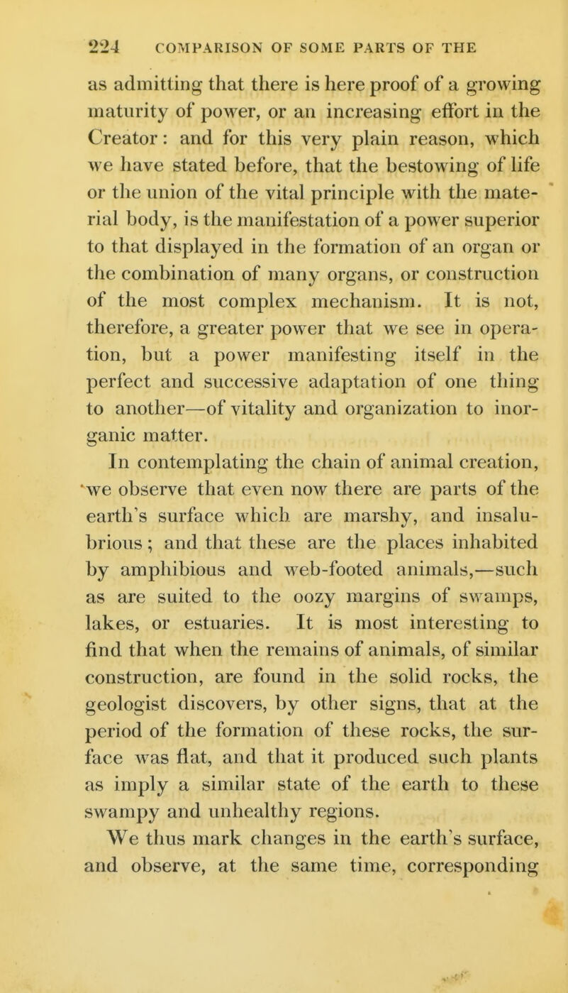 as admitting that there is here proof of a growing maturity of power, or an increasing effbrt in the Creator: and for this very plain reason, which we have stated before, that the bestowing of life or the union of the vital principle with the mate- rial body, is the manifestation of a power superior to that displayed in the formation of an organ or the combination of many organs, or construction of the most complex mechanism. It is not, therefore, a greater power that we see in opera- tion, but a power manifesting itself in the perfect and successive adaptation of one thing to another—of vitality and organization to inor- ganic matter. In contemplating the chain of animal creation, we observe that even now there are parts of the earth's surface which are marshy, and insalu- brious ; and that these are the places inhabited by amphibious and web-footed animals,—such as are suited to the oozy margins of swamps, lakes, or estuaries. It is most interesting to find that when the remains of animals, of similar construction, are found in the solid rocks, the geologist discovers, by other signs, that at the period of the formation of these rocks, the sur- face was flat, and that it produced such plants as imply a similar state of the earth to these swampy and unhealthy regions. We thus mark changes in the earth's surface, and observe, at the same time, corresponding