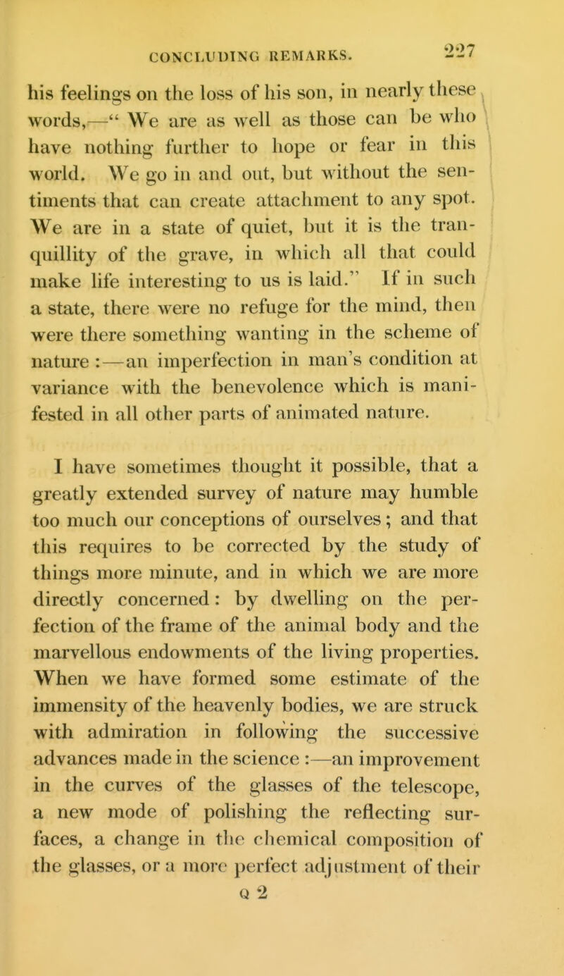 his feelings on the loss of his son, in nearly these > words,— We are as well as those can be who have nothing further to hope or fear in this world. We go in and out, but without the sen- timents that can create attachment to any spot. We are in a state of quiet, but it is the tran- quillity of the grave, in which all that could make life interesting to us is laid. If in such a state, there were no refuge for the mind, then were there something wanting in the scheme of nature :—an imperfection in man's condition at variance with the benevolence which is mani- fested in all other parts of animated nature. I have sometimes thought it possible, that a greatly extended survey of nature may humble too much our conceptions of ourselves; and that this requires to be corrected by the study of things more minute, and in which we are more directly concerned: by dwelling on the per- fection of the frame of the animal body and the marvellous endowments of the living properties. When we have formed some estimate of the immensity of the heavenly bodies, we are struck with admiration in following the successive advances made in the science :—an improvement in the curves of the glasses of the telescope, a new mode of polishing the reflecting sur- faces, a change in the chemical composition of the glasses, or a more perfect adjustment of their