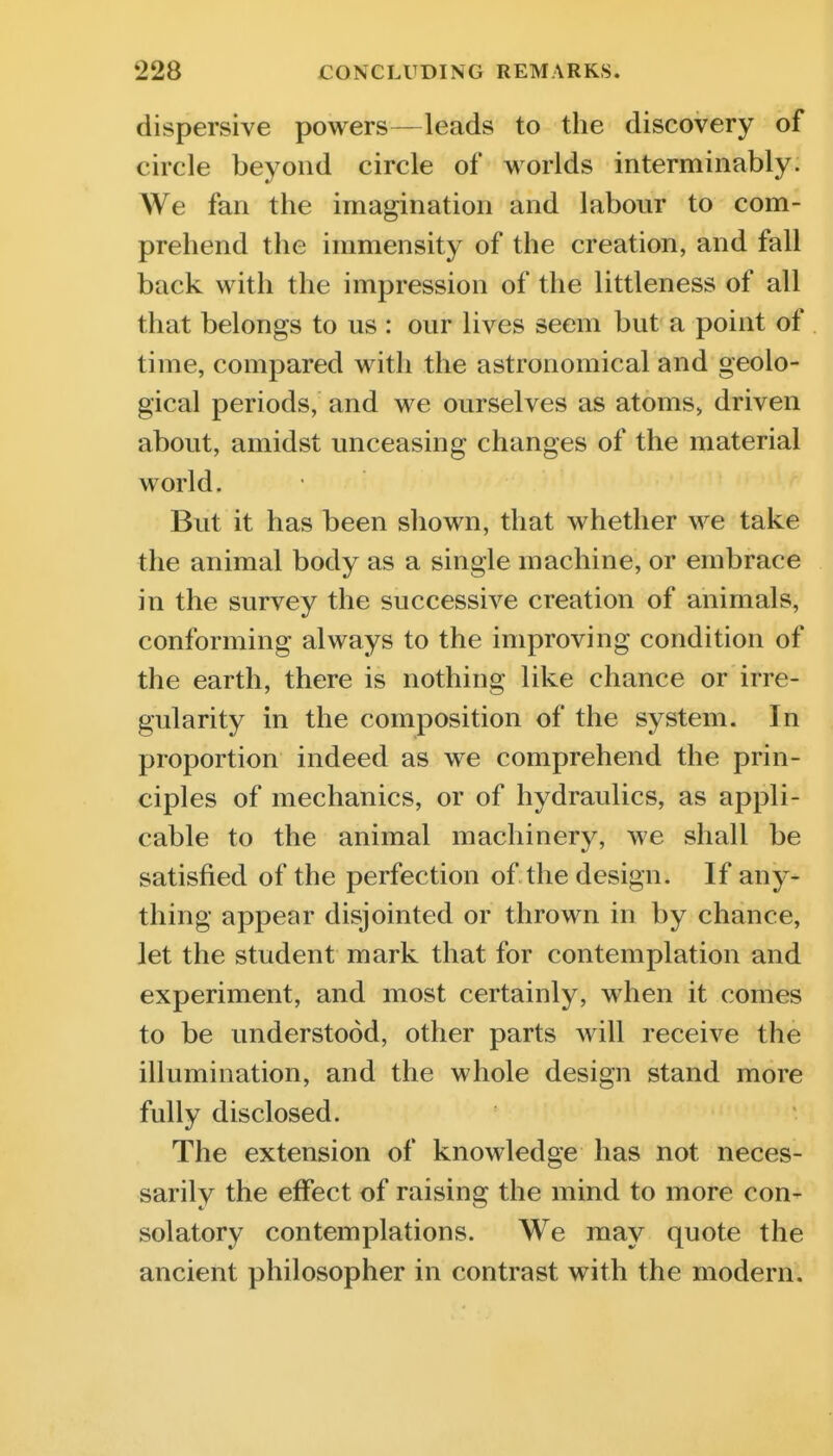 dispersive powers—leads to the discovery of circle beyond circle of worlds interminably. We fan the imagination and labour to com- prehend the immensity of the creation, and fall back with the impression of the littleness of all that belongs to us : our lives seem but a point of time, compared with the astronomical and geolo- gical periods, and we ourselves as atoms, driven about, amidst unceasing changes of the material world. But it has been shown, that whether we take the animal body as a single machine, or embrace in the survey the successive creation of animals, conforming always to the improving condition of the earth, there is nothing like chance or irre- gularity in the composition of the system. In proportion indeed as we comprehend the prin- ciples of mechanics, or of hydraulics, as appli- cable to the animal machinery, we shall be satisfied of the perfection of the design. If any- thing appear disjointed or thrown in by chance, let the student mark that for contemplation and experiment, and most certainly, when it comes to be understood, other parts will receive the illumination, and the whole design stand more fully disclosed. The extension of knowledge has not neces- sarily the effect of raising the mind to more con- solatory contemplations. We may quote the ancient philosopher in contrast with the modern.