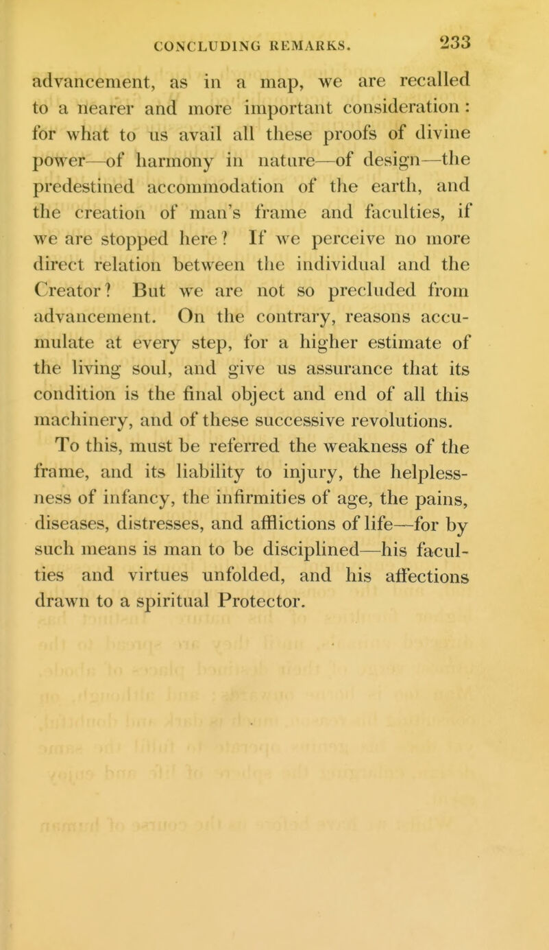 advancement, as in a map, we are recalled to a nearer and more important consideration : for what to us avail all these proofs of divine power—of harmony in nature—of design—the predestined accommodation of the earth, and the creation of man's frame and faculties, if we are stopped here ? If we perceive no more direct relation between the individual and the Creator ? But we are not so precluded from advancement. On the contrary, reasons accu- mulate at every step, for a higher estimate of the living soul, and give us assurance that its condition is the final object and end of all this machinery, and of these successive revolutions. To this, must be referred the weakness of the frame, and its liability to injury, the helpless- ness of infancy, the infirmities of age, the pains, diseases, distresses, and afflictions of life—for by such means is man to be disciplined—his facul- ties and virtues unfolded, and his affections drawn to a spiritual Protector.