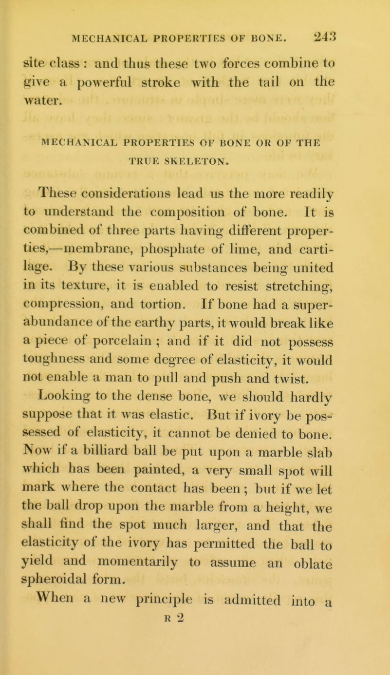 site class : and thus these two forces combine to give a powerful stroke with the tail on the water. MECHANICAL PROPERTIES OF BONE OR OF THE TRUE SKELETON. These considerations lead us the more readily to understand the composition of bone. It is combined of three parts having different proper- ties,—membrane, phosphate of lime, and carti- lage. By these various substances being united in its texture, it is enabled to resist stretching, compression, and tortion. If bone had a super- abundance of the earthy parts, it would break like a piece of porcelain ; and if it did not possess toughness and some degree of elasticity, it would not enable a man to pull and push and twist. Looking to the dense bone, we should hardly suppose that it was elastic. But if ivory be pos- sessed of elasticity, it cannot be denied to bone. Now if a billiard ball be put upon a marble slab which has been painted, a very small spot will mark where the contact has been ; but if we let the ball drop upon the marble from a height, we shall find the spot much larger, and that the elasticity of the ivory has permitted the ball to yield and momentarily to assume an oblate spheroidal form. When a new principle is admitted into a R 2