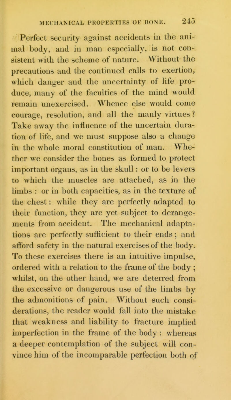 Perfect security against accidents in the ani- mal body, and in man especially, is not con- sistent with the scheme of nature. Without the precautions and the continued calls to exertion, which danger and the uncertainty of life pro- duce, many of the faculties of the mind would remain unexercised. Whence else would come courage, resolution, and all the manly virtues ? Take away the influence of the uncertain dura- tion of life, and we must suppose also a change in the whole moral constitution of man. Whe- ther we consider the bones as formed to protect important organs, as in the skull: or to be levers to which the muscles are attached, as in the limbs : or in both capacities, as in the texture of the chest: while they are perfectly adapted to their function, they are yet subject to derange- ments from accident. The mechanical adapta- tions are perfectly sufficient to their ends; and afford safety in the natural exercises of the body. To these exercises there is an intuitive impulse, ordered with a relation to the frame of the body ; whilst, on the other hand, we are deterred from the excessive or dangerous use of the limbs by the admonitions of pain. Without such consi- derations, the reader would fall into the mistake that weakness and liability to fracture implied imperfection in the frame of the body : whereas a deeper contemplation of the subject will con- vince him of the incomparable perfection both of