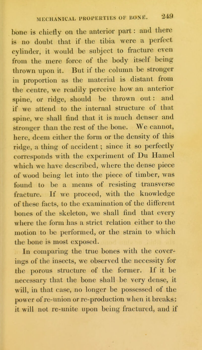 bone is chietiy on the anterior part: and tliere is no doubt that if the tibia were a perfect cylinder, it would be subject to fracture even from the mere force of the body itself being- thrown upon it. But if the column be stronger in proportion as the material is distant from the centre, we readily perceive how an anterior spine, or ridge, should be thrown out: and if we attend to the internal structure of that spine, we shall find that it is much denser and stronger than the rest of the bone. We cannot, here, deem either the form or the density of this ridge, a thing of accident; since it so perfectly corresponds with the experiment of Du Haniel which we have described, where the dense piece of wood being let into the piece of timber, was found to be a means of resisting transverse fracture. If we proceed, with the knowledge of these facts, to the examination of the different bones of the skeleton, we shall find that every where the form has a strict relation either to the motion to be performed, or the strain to which the bone is most exposed. In comparing the true bones with the cover- ings of the insects, we observed the necessity for the porous structure of the former. If it be necessary that the bone shall be very dense, it will, in that case, no longer be possessed of the power of re-union or re-production when it breaks: it will not re-unite upon being fractured, and if