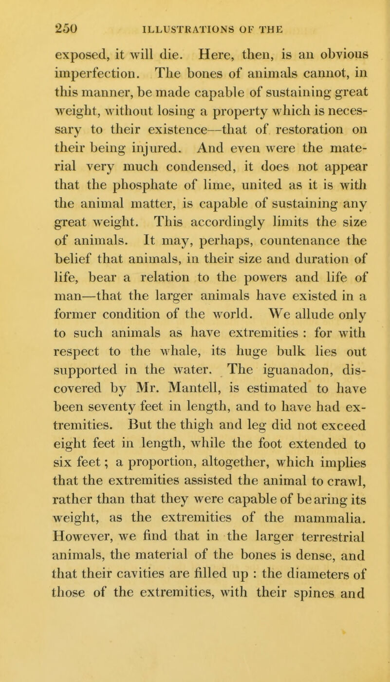 exposed, it will die. Here, then, is an obvious imperfection. The bones of animals cannot, in this manner, be made capable of sustaining great weight, without losing a property which is neces- sary to their existence—that of restoration on their being injured. And even were the mate- rial very much condensed, it does not appear that the phosphate of lime, united as it is with the animal matter, is capable of sustaining any great weight. This accordingly limits the size of animals. It may, perhaps, countenance the belief that animals, in their size and duration of life, bear a relation to the powers and life of man—that the larger animals have existed in a former condition of the world. We allude only to such animals as have extremities : for with respect to the whale, its huge bulk lies out supported in the water. The iguanadon, dis- covered by Mr. Mantell, is estimated to have been seventy feet in length, and to have had ex- tremities. But the thigh and leg did not exceed eight feet in length, while the foot extended to six feet; a proportion, altogether, which implies that the extremities assisted the animal to crawl, rather than that they were capable of be aring its weight, as the extremities of the mammalia. However, we find that in the larger terrestrial animals, the material of the bones is dense, and that their cavities are filled up : the diameters of those of the extremities, with their spines and