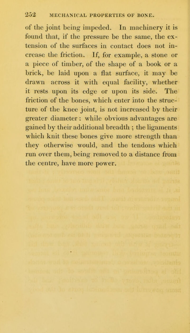 of the joint being impeded. In machinery it is found that, if the pressure be the same, the ex- tension of the surfaces in contact does not in- crease the friction. If, for example, a stone or a piece of timber, of the shape of a book or a brick, be laid upon a flat surface, it may be drawn across it with equal facility, whether it rests upon its edge or upon its side. The friction of the bones, which enter into the struc- ture of the knee joint, is not increased by their greater diameter : while obvious advantages are gained by their additional breadth ; the ligaments which knit these bones give more strength than they otherwise would, and the tendons which run over them, being removed to a distance from the centre, have more power.