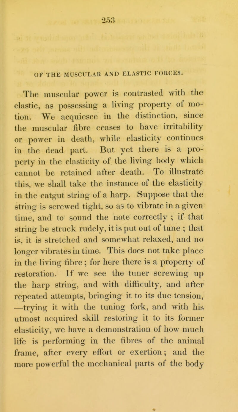 OF THE MUSCULAR AND ELASTIC FORCES. The muscular power is contrasted with the elastic, as possessing a living property of mo- tion. We acquiesce in the distinction, since the muscular fibre ceases to have irritability or power in death, while elasticity continues in the dead part. But yet there is a pro- perty in the elasticity of the living body which cannot be retained after death. To illustrate this, we shall take the instance of the elasticity in the catgut string of a harp. Suppose that the string is screwed tight, so as to vibrate in a given time, and to sound the note correctly ; if that string be struck rudely, it is put out of tune ; that is, it is stretched and somewhat relaxed, and no longer vibrates in time. This does not take place in the living fibre; for here there is a property of restoration. If we see the tuner screwing up the harp string, and with difficulty, and after repeated attempts, bringing it to its due tension, —trying it with the tuning fork, and with his utmost acquired skill restoring it to its former elasticity, we have a demonstration of how much life is performing in the fibres of the animal frame, after every effort or exertion; and the more powerful the mechanical parts of the body