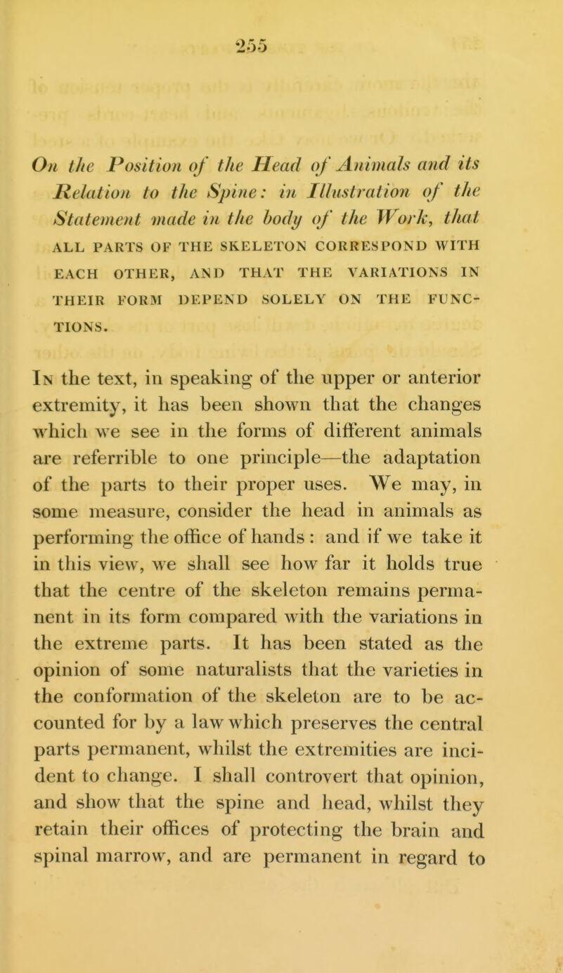 Oti the Position of the Head of Animals and its lielation to the Spine: in Illustration of the Statement made in the body of the Work, that ALL PARTS OF THE SKELETON CORRESPOND WITH EACH OTHER, AND THAT THE VARIATIONS IN THEIR FORM DEPEND SOLELY ON THE FUNC- TIONS. In the text, in speaking of the upper or anterior extremity, it has been shown that the changes w^hich we see in the forms of different animals are referrible to one principle—the adaptation of the parts to their proper uses. We may, in some measure, consider the head in animals as performing the office of hands : and if we take it in this view, we shall see how far it holds true that the centre of the skeleton remains perma- nent in its form compared with the variations in the extreme parts. It has been stated as the opinion of some naturalists that the varieties in the conformation of the skeleton are to be ac- counted for by a law w hich preserves the central parts permanent, whilst the extremities are inci- dent to change. I shall controvert that opinion, and show that the spine and head, whilst they retain their offices of protecting the brain and spinal marrow, and are permanent in regard to