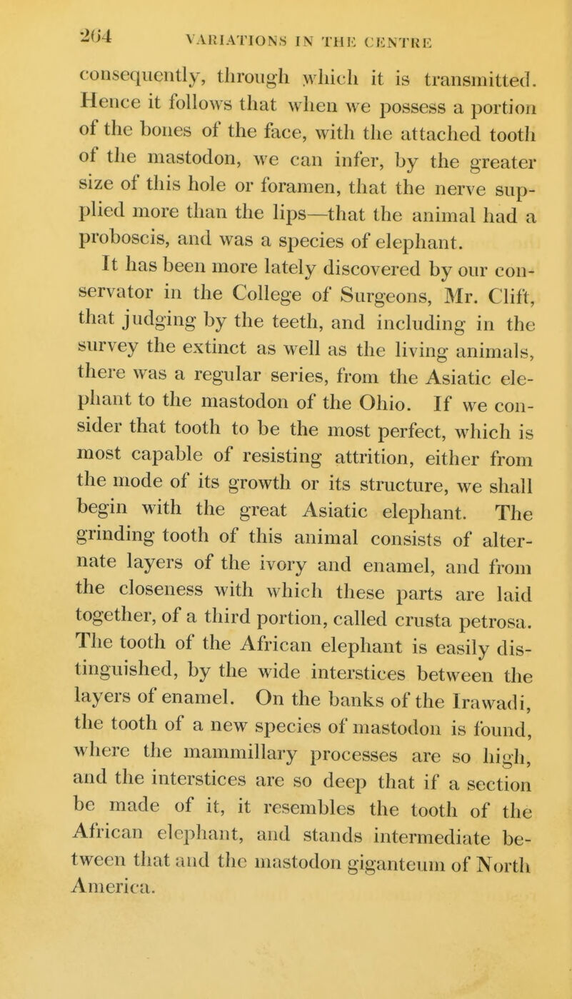 consequently, tlirongli >vliicli it is transmitted. Hence it follows that when we possess a portion of the bones of the face, with the attached tooth of the mastodon, we can infer, by the greater size of this hole or foramen, that the nerve sup- plied more than the lips—that the animal had a proboscis, and was a species of elephant. It has been more lately discovered by our con- servator in the College of Surgeons, Mr. Clift, that judging by the teeth, and including in the survey the extinct as well as the living animals, there was a regular series, from the Asiatic ele- phant to the mastodon of the Ohio. If we con- sider that tooth to be the most perfect, which is most capable of resisting attrition, either from the mode of its growth or its structure, we shall begin with the great Asiatic elephant. The grinding tooth of this animal consists of alter- nate layers of the ivory and enamel, and from the closeness with which these parts are laid together, of a third portion, called crusta petrosa. The tooth of the African elephant is easily dis- tinguished, by the wide interstices between the layers of enamel. On the banks of the Irawadi, the tooth of a new species of mastodon is found, where the mammillary processes are so high, and the interstices are so deep that if a section be made of it, it resembles the tooth of the African elephant, and stands intermediate be- tween that and the mastodon giganteuin of North America.