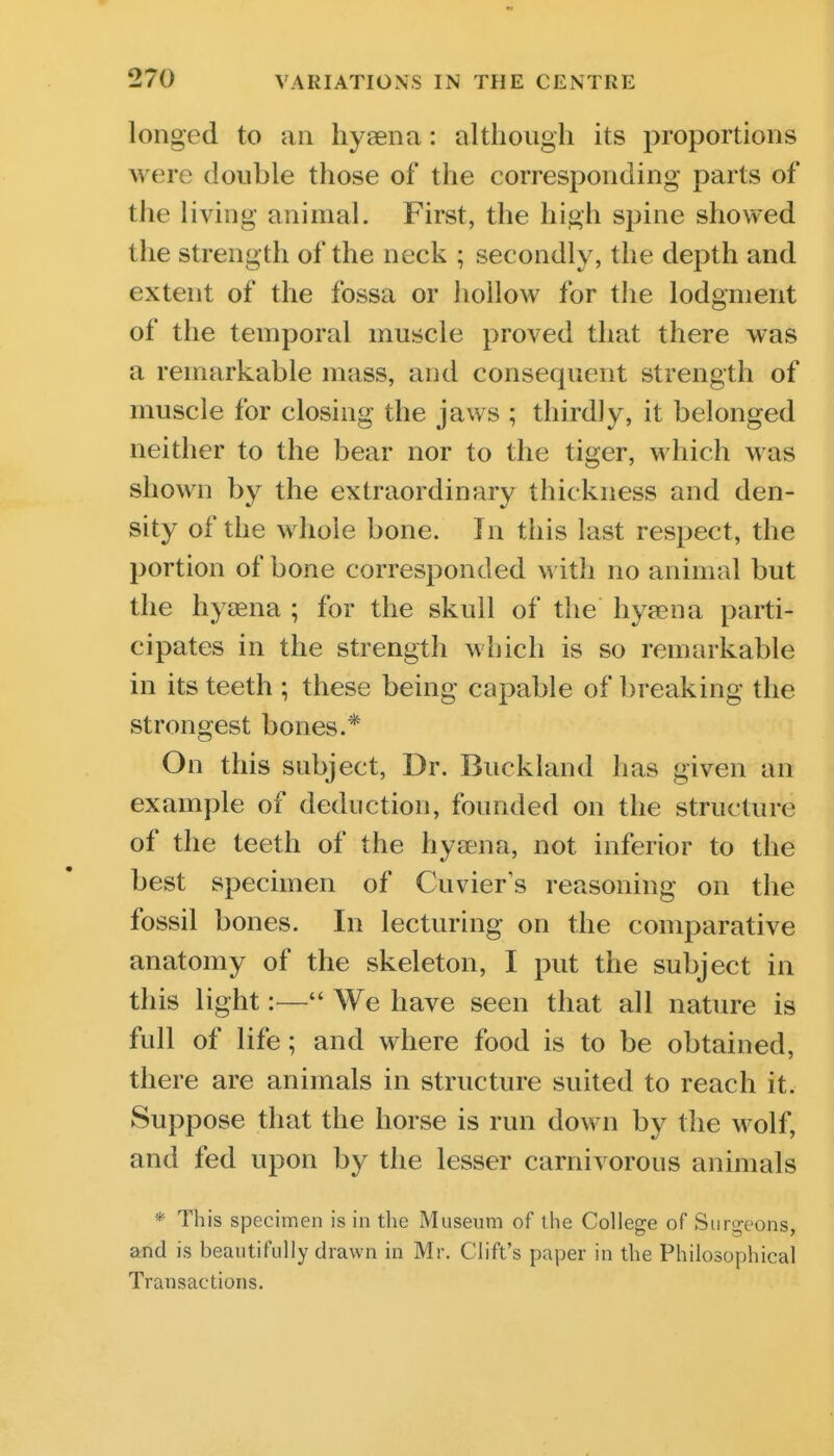 longed to an hyaena: although its proportions were double those of the corresponding parts of the living animal. First, the high spine showed the strength of the neck ; secondly, the depth and extent of the fossa or hollow for the lodgment of the temporal muscle proved that there was a remarkable mass, and consequent strength of muscle for closing the jaws ; thirdly, it belonged neither to the bear nor to the tiger, which was shown by the extraordinary thickness and den- sity of the whole bone. In this last respect, the portion of bone corresponded with no animal but the hyaena ; for the skull of the hyaena parti- cipates in the strength which is so remarkable in its teeth ; these being capable of breaking the strongest bones.* On this subject, Dr. Buckland has given an example of deduction, founded on the structure of the teeth of the hyaena, not inferior to the best specimen of Cuvier s reasoning on the fossil bones. In lecturing on the comparative anatomy of the skeleton, I put the subject in this light:— We have seen that all nature is full of life; and where food is to be obtained, there are animals in structure suited to reach it. Suppose that the horse is run down by the wolf, and fed upon by the lesser carnivorous animals * This specimen is in the Museum of the College of Surgeons, and is beautifully drawn in Mr. Ciift's paper in the Philosophical Transactions.