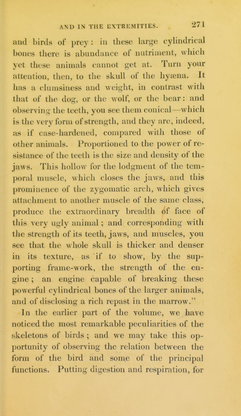 and birds of prey: in these large cylindrical bones there is abundance of nutriment, which yet these animals cannot get at. Turn your attention, then, to the skull of the hysena. It has a clumsiness and weight, in contrast with tliat of the dog, or the wolf, or the bear: and observing the teeth, you see them conical—which is the very form of strength, and they are, indeed, as if case-hardened, compared with those of other animals. Proportioned to the power of re- sistance of the teeth is the size and density of the jaws. This hollow for the lodgment of the tem- poral muscle, which closes the jaws, and this prominence of the zygomatic arch, which gives attachment to another muscle of the same class, produce the extraordinary breadth of face of this very ugly animal; and corresponding with the strength of its teeth, jaws, and muscles, you see that the whole skull is thicker and denser in its texture, as if to show, by the sup- porting frame-work, the strength of the en- gine ; an engine capable of breaking these powerful cylindrical bones of the larger animals, and of disclosing a rich repast in the marrow. In the earlier part of the volume, we have noticed the most remarkable peculiarities of the skeletons of birds ; and we may take this op- portunity of observing the relation between the form of the bird and some of the principal functions. Putting digestion and respiration, for