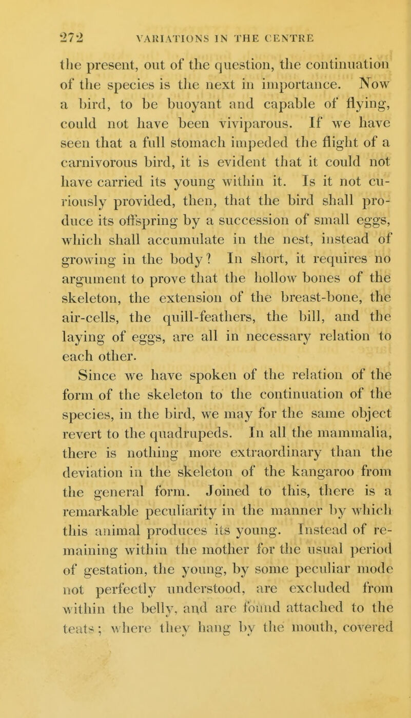 the present, out of the question, the continuation of the species is tlie next in importance. Now a bird, to be buoyant and capable of flying, could not have been viviparous. If we have seen that a fidl stomach impeded the flight of a carnivorous bird, it is evident that it could not have carried its young within it. Is it not cu- riously provided, then, that the bird shall pro- duce its oftspring by a succession of small eggs, which shall accumulate in the nest, instead of growing in the body? In short, it requires no argument to prove that the hollow bones of the skeleton, the extension of the breast-bone, the air-cells, the quill-feathers, the bill, and the laying of eggs, are all in necessary relation to each other. Since we have spoken of the relation of the form of the skeleton to the continuation of the species, in the bird, we may for the same object revert to the quadrupeds. In all the mammalia, there is nothing more extraordinary than the deviation in the skeleton of the kangaroo from the general form. Joined to this, there is a remarkable peculiarity in the manner by which this animal produces its young. Instead of re- maining within the mother for the usual period of gestation, the young, by some peculiar mode not perfectly understood, are excluded from within the belly, and are found attached to the teats; where they hang by the mouth, covered