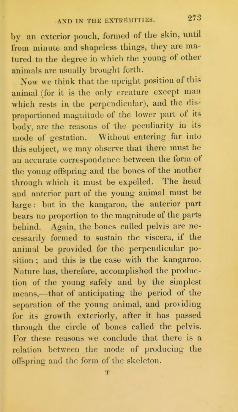 by an exterior pouch, formed of the skin, until from minute and shapeless things, they are ma- tured to the degree in which the young of other animals are usually brought forth. Now we think that the upright position of this animal (for it is the only creature except man which rests in the perpendicular), and the dis- proportioned magnitude of the lower part of its body, are the reasons of the peculiarity in its mode of gestation. Without entering far into this subject, we may observe that there must be an accurate correspondence between the form of the young offspring and the bones of the mother through which it must be expelled. The head and anterior part of the young animal must be large: but in the kangaroo, the anterior part bears no proportion to the magnitude of the parts behind. Again, the bones called pelvis are ne- cessarily formed to sustain the viscera, if the animal be provided for the perpendicular po- sition ; and this is the case with the kangaroo. Nature has, therefore, accomplished the produc- tion of the young safely and by the simplest means,—that of anticipating the period of the separation of the young animal, and providing for its growth exteriorly, after it has passed through the circle of bones called the pelvis. For these reasons we conclude that there is a relation between the mode of producing the offspring and the form of the skeleton. T